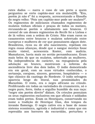 76
HVWHV GDGRV ³ QDUUD R FDVR GH XP SUHWR D TXHP
SHUJXQWRX VH FHUWR FDSLWmR PRU HUD PXODWR ´(UD
SRUpP Mi QmR pµ IRL D UHVSRVWD DFUHVFHQWDQGR D ILORVRILD
GR QHJUR YHOKR ´3RLV XP FDSLWmR PRU SRGH VHU PXODWR"µ
2V UHJLPHQWRV GH PLOLFLDQRV FKDPDGRV UHJLPHQWRV GH
PXODWRV WLQKDP RILFLDLV H SUDoDV GH WRGRV RV PDWL]HV
UHFXVDQGR VH SRUpP R DOLVWDPHQWR DRV EUDQFRV 2
FRURQHO GH XP GHVVHV UHJLPHQWRV GR 5HFLIH IRL D /LVERD H
GH Oi YROWRX FRP D RUGHP GH &ULVWR 1mR HUDP UDURV RV
FDVDPHQWRV HQWUH EUDQFRV H PXODWRV VREUHWXGR HQWUH
HXURSHXV H PXOKHUHV GH FRU TXH SRVVXtVVHP DOJXP GRWH
%UDVLOHLURV ULFRV RX GH DOWR QDVFLPHQWR UHSHOLDP HP
UHJUD HVVDV DOLDQoDV GHVGH TXH R VDQJXH PHVWLoR IRVVH
PXLWR YLVtYHO DFUHVFHQWD .RVWHU FRP PDOtFLD
0DPDOXFRV KDYLD PDLV QR VHUWmR SHUQDPEXFDQR (UDP
PDLV EHORV GR TXH RV PXODWRV VREUHWXGR DV PXOKHUHV
1D LQGHSHQGrQFLD GR FDUiFWHU QD UHSXJQkQFLD SHOD
DGXODomR DR EUDQFR PRVWUDYDP D QREUH]D GD
DVFHQGrQFLD OLYUH GRV GRLV ODGRV 2 tQGLR GRPHVWLFDGR
HUD HP JHUDO FRP DV VXDV YLUWXGHV FRQKHFLGDV R
VHUWDQHMR FRUDMRVR VLQFHUR JHQHURVR KRVSLWDOHLUR ³ R
WLSR FOiVVLFR GD FDDWLQJD GR 1RUGHVWH 2 tQGLR VHOYDJHP
DSDUHFLD ORQJH GR OLWRUDO QDV SUR[LPLGDGHV GR
0DUDQKmR 2 UHVWR HUD R QHJUR DIULFDQR RX FULRXOR
3UROLIHUDQGR HP WRGDV DV YDULHGDGHV GR FUX]DPHQWR Vy R
QHJUR SXUR IRUUR WLQKD R RUJXOKR KXPLOGH GD VXD UDoD
´QHJUR VLP SRUpP GLUHLWRµ GL]LDP 2V FULRXORV SRVVXtDP
RV VHXV UHJLPHQWRV H[FOXVLYRV HP TXH RILFLDLV H VROGDGRV
HUDP WRGRV SUHWRV (UDP RV +HQULTXHV FRQVHUYDQGR QR
QRPH D WUDGLomR GH +HQULTXH 'LDV GRV WHPSRV GD
LQYDVmR IODPHQJD 2 QHJUR FDWLYR HUD D EDVH GH QRVVR
VLVWHPD HFRQ{PLFR DJUtFROD H LQGXVWULDO H FRPR TXH HP
UHSUHViOLD DRV KRUURUHV GD HVFUDYLGmR SHUWXUERX H
 