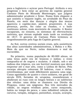 78
SDUD D ,QJODWHUUD H Do~FDU SDUD 3RUWXJDO $WULEXLX R VHX
SURJUHVVR H EHP HVWDU DR JRYHUQR GR FDSLWmR JHQHUDO
&DHWDQR 3LQWR GH 0LUDQGD 0RQWHQHJUR TXH MXOJDYD
DGPLQLVWUDGRU SUXGHQWH H ILUPH 1XPD IHVWD HOHJDQWH D
TXH DVVLVWLX R YLDMDQWH LQJOrV QR DUUDEDOGH GR 3RoR GD
3DQHOD HP PHLR GDV GDQoDV H DOHJULD GDV PRoDV
DSDUHFHX R FDSLWmR PRU DPiYHO SUD]HQWHLUR $ VXD
SUHVHQoD SRUpP IH] FDODU DV ULVDGDV H R EDLOH
FRQWLQXRX VROHQH QXP PXUP~ULR GH UHVSHLWR $ .RVWHU
HVFDSDUDP QR HQWDQWR RV VLQWRPDV GH HIHUYHVFrQFLD
QDWLYLVWD TXH YLHUDP H[SORGLU PDLV WDUGH QD UHYROXomR
GH 2 JRYHUQR GH &DHWDQR 3LQWR WHUPLQRX Dt
YHUJRQKRVDPHQWH SHOD IXJD GR &DSLWmR JHQHUDO
$R 6XO RXWURV FHQWURV VRFLDLV HUDP SHOD DVVLVWrQFLD
GDV DOWDV DXWRULGDGHV DGPLQLVWUDWLYDV D %DKLD H R 5LR
0DLV GR TXH QR 1RUWH QHODV GRPLQDYD R PDO GD
HVFUDYLGmR
1D SULPHLUD QXPD SRSXODomR GH DOPDV Vy
XPD WHUoD SDUWH HUD GH EUDQFRV H tQGLRV R UHVWR
FRPSXQKD VH GH QHJURV H PXODWRV $ FLGDGH VRE R VRO
UDGLRVR GRV WUySLFRV HUD XP KRUUtYHO PRQWXUR TXH GHYLD
HPSHVWDU DWp R PDU DOWR FRPR D /LVERD GH %URQ 3HOD
HVFDUSD DEUXSWD FROHDYDP ODGHLUDV UXDV H YLHODV
HVWUHLWtVVLPDV SRU RQGH GLILFLOPHQWH SDVVDYD XPD VHJH
&DVDV DJDLRODGDV GH TXDWUR H FLQFR DQGDUHV HP JHUDO GR
VpFXOR ;9,, IRUUDGDV GH XUXSHPD HQVRPEUDYDP H
DEDIDYDP DV UXDV FRP RV ORQJRV EHLUDLV H DV VDOLrQFLDV
GDV UyWXODV XPD GHODV VH FKDPDYD UXD 'LUHLWD GD
3UHJXLoD FRPR XP HSLJUDPD 1RV WUrV PHUFDGRV GD
FLGDGH DV QHJUDV YHQGLDP SHL[H FDUQH PRTXHDGD
EDOHLD QR WHPSR GD SHVFD H XPD LQILQGiYHO FROHomR GH
FDUXUXV YDWDSiV PLQJDXV SDPRQKDV DFDoiV DFDUDMpV
 