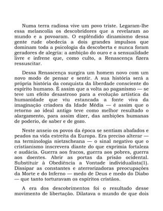 8
1XPD WHUUD UDGLRVD YLYH XP SRYR WULVWH /HJDUDP OKH
HVVD PHODQFROLD RV GHVFREULGRUHV TXH D UHYHODUDP DR
PXQGR H D SRYRDUDP 2 HVSOrQGLGR GLQDPLVPR GHVVD
JHQWH UXGH REHGHFLD D GRLV JUDQGHV LPSXOVRV TXH
GRPLQDP WRGD D SVLFRORJLD GD GHVFREHUWD H QXQFD IRUDP
JHUDGRUHV GH DOHJULD D DPELomR GR RXUR H D VHQVXDOLGDGH
OLYUH H LQIUHQH TXH FRPR FXOWR D 5HQDVFHQoD IL]HUD
UHVVXVFLWDU
'HVVD 5HQDVFHQoD VXUJLUD XP KRPHP QRYR FRP XP
QRYR PRGR GH SHQVDU H VHQWLU $ VXD KLVWyULD VHUi D
SUySULD KLVWyULD GD FRQTXLVWD GD OLEHUGDGH FRQVFLHQWH GR
HVStULWR KXPDQR e DVVLP TXH D YROWD DR SDJDQLVPR ³ VH
WHYH XP HIHLWR GHVDVWURVR SDUD D HYROXomR DUWtVWLFD GD
KXPDQLGDGH TXH YLX HVWDQFDGD D IRQWH YLYD GD
LPDJLQDomR FULDGRUD GD ,GDGH 0pGLD ³ p DVVLP TXH R
UHWRUQR DR LGHDO DQWLJR WHYH FRPR PHOKRU UHVXOWDGR R
DODUJDPHQWR SDUD DVVLP GL]HU GDV DPELo}HV KXPDQDV
GH SRGHULR GH VDEHU H GH JR]R
1HVWH DQVHLR RV SRYRV GD pSRFD VH VHQWLDP DEDIDGRV H
SHDGRV QD YLGD HVWUHLWD GD (XURSD (UD SUHFLVR DOWHUDU ³
QD WHUPLQRORJLD QLHW]VFKHDQD ³ R VLQDO QHJDWLYR TXH R
FULVWLDQLVPR LQVFUHYHUD GLDQWH GR TXH H[SULPLD IRUWDOH]D
H DXGiFLD *XHUUD DRV IUDFRV JXHUUD DRV SREUHV JXHUUD
DRV GRHQWHV $EULU DV SRUWDV GD SULVmR RFLGHQWDO
6XEVWLWXLU j 2EHGLrQFLD D 9RQWDGH LQGLYLGXDOLVWD
'LVVLSDU DV FRQVWDQWHV H DWHUURUL]DGRUDV SUHRFXSDo}HV
GD 0RUWH H GR ,QIHUQR ³ PHGR GH 'HXV H PHGR GR 'LDER
³ TXH WDQWR WRUWXUDYDP RV HVStULWRV FULVWmRV
$ HUD GRV GHVFREULPHQWRV IRL R UHVXOWDGR GHVVH
PRYLPHQWR GH OLEHUWDomR 'LODWDYD R PXQGR GH TXH GRLV
 