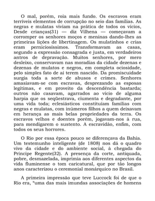 80
2 PDO SRUpP URtD PDLV IXQGR 2V HVFUDYRV HUDP
WHUUtYHLV HOHPHQWRV GH FRUUXSomR QR VHLR GDV IDPtOLDV $V
QHJUDV H PXODWDV YLYLDP QD SUiWLFD GH WRGRV RV YtFLRV
'HVGH FULDQoDV ³ GL] 9LOKHQD ³ FRPHoDYDP D
FRUURPSHU RV VHQKRUHV PRoRV H PHQLQDV GDQGR OKHV DV
SULPHLUDV OLo}HV GH OLEHUWLQDJHP 2V PXODWLQKRV H FULDV
HUDP SHUQLFLRVtVVLPRV 7UDQVIRUPDYDP DV FDVDV
VHJXQGR D H[SUHVVmR FRQVDJUDGD H MXVWD HP YHUGDGHLURV
DQWURV GH GHSUDYDomR 0XLWRV VHQKRUHV SRU PHUR
GHVOHL[R FRQVHUYDYDP QDV PRUDGLDV GD FLGDGH GH]HQDV H
GH]HQDV GH PXODWRV H QHJURV HP FRPSOHWD RFLRVLGDGH
SHOR VLPSOHV IDWR GH Dt WHUHP QDVFLGR 'D SURPLVFXLGDGH
VXUJLD WRGD D VRUWH GH DEXVRV H FULPHV 6HQKRUHV
DPDVLDYDP VH FRP HVFUDYDV GHVSUH]DQGR DV HVSRVDV
OHJtWLPDV H HP SURYHLWR GD GHVFHQGrQFLD EDVWDUGD
RXWURV QmR FDVDYDP DJDUUDGRV DR YtFLR GH DOJXPD
KDUSLD TXH RV VHTHVWUDYD FLXPHQWD H GHJUDGDQWH SRU
XPD YLGD WRGD HFOHVLiVWLFRV FRQVWLWXtDP IDPtOLDV FRP
QHJUDV H PXODWDV FRP LQ~PHURV ILOKRV D TXHP GHL[DYDP
HP KHUDQoD DV PDLV EHODV SURSULHGDGHV GD WHUUD 2V
HVFUDYRV YHOKRV H GRHQWHV SRUpP MRJDYDP QRV j UXD
SDUD PHQGLJDUHP R VXVWHQWR $ HVFUDYLGmR HQILP FRP
WRGRV RV VHXV KRUURUHV
2 5LR SRU HVVD pSRFD SRXFR VH GLIHUHQoDYD GD %DKLD
8P WHVWHPXQKR LQWHOLJHQWH GH QRV Gi R TXDGUR
YLYR GD FLGDGH H GR DPELHQWH VRFLDO j FKHJDGD GR
3UtQFLSH 5HJHQWH $ SUHVHQoD GD FRUWH DQWLTXDGD
SREUH GHVPD]HODGD LPSULPLD DRV GLIHUHQWHV DVSHFWRV GD
YLGD IOXPLQHQVH R WRP FDULFDWXUDO TXH SRU WmR ORQJRV
DQRV FDUDFWHUL]RX R FHUHPRQLDO PRQiUTXLFR QR %UDVLO
$ SULPHLUD LPSUHVVmR TXH WHYH /XFFRFN IRL GH TXH R
5LR HUD ´XPD GDV PDLV LPXQGDV DVVRFLDo}HV GH KRPHQV
 