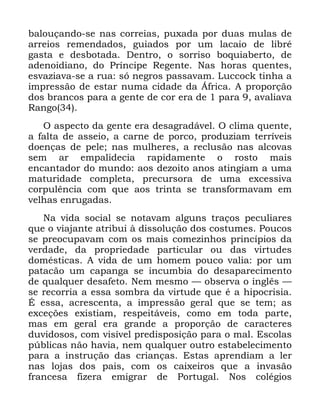 82
EDORXoDQGR VH QDV FRUUHLDV SX[DGD SRU GXDV PXODV GH
DUUHLRV UHPHQGDGRV JXLDGRV SRU XP ODFDLR GH OLEUp
JDVWD H GHVERWDGD 'HQWUR R VRUULVR ERTXLDEHUWR GH
DGHQRLGLDQR GR 3UtQFLSH 5HJHQWH 1DV KRUDV TXHQWHV
HVYD]LDYD VH D UXD Vy QHJURV SDVVDYDP /XFFRFN WLQKD D
LPSUHVVmR GH HVWDU QXPD FLGDGH GD ÉIULFD $ SURSRUomR
GRV EUDQFRV SDUD D JHQWH GH FRU HUD GH SDUD DYDOLDYD
5DQJR
2 DVSHFWR GD JHQWH HUD GHVDJUDGiYHO 2 FOLPD TXHQWH
D IDOWD GH DVVHLR D FDUQH GH SRUFR SURGX]LDP WHUUtYHLV
GRHQoDV GH SHOH QDV PXOKHUHV D UHFOXVmR QDV DOFRYDV
VHP DU HPSDOLGHFLD UDSLGDPHQWH R URVWR PDLV
HQFDQWDGRU GR PXQGR DRV GH]RLWR DQRV DWLQJLDP D XPD
PDWXULGDGH FRPSOHWD SUHFXUVRUD GH XPD H[FHVVLYD
FRUSXOrQFLD FRP TXH DRV WULQWD VH WUDQVIRUPDYDP HP
YHOKDV HQUXJDGDV
1D YLGD VRFLDO VH QRWDYDP DOJXQV WUDoRV SHFXOLDUHV
TXH R YLDMDQWH DWULEXL j GLVVROXomR GRV FRVWXPHV 3RXFRV
VH SUHRFXSDYDP FRP RV PDLV FRPH]LQKRV SULQFtSLRV GD
YHUGDGH GD SURSULHGDGH SDUWLFXODU RX GDV YLUWXGHV
GRPpVWLFDV $ YLGD GH XP KRPHP SRXFR YDOLD SRU XP
SDWDFmR XP FDSDQJD VH LQFXPELD GR GHVDSDUHFLPHQWR
GH TXDOTXHU GHVDIHWR 1HP PHVPR ³ REVHUYD R LQJOrV ³
VH UHFRUULD D HVVD VRPEUD GD YLUWXGH TXH p D KLSRFULVLD
e HVVD DFUHVFHQWD D LPSUHVVmR JHUDO TXH VH WHP DV
H[FHo}HV H[LVWLDP UHVSHLWiYHLV FRPR HP WRGD SDUWH
PDV HP JHUDO HUD JUDQGH D SURSRUomR GH FDUDFWHUHV
GXYLGRVRV FRP YLVtYHO SUHGLVSRVLomR SDUD R PDO (VFRODV
S~EOLFDV QmR KDYLD QHP TXDOTXHU RXWUR HVWDEHOHFLPHQWR
SDUD D LQVWUXomR GDV FULDQoDV (VWDV DSUHQGLDP D OHU
QDV ORMDV GRV SDLV FRP RV FDL[HLURV TXH D LQYDVmR
IUDQFHVD IL]HUD HPLJUDU GH 3RUWXJDO 1RV FROpJLRV
 