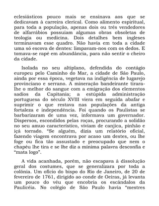 83
HFOHVLiVWLFRV SRXFR PDLV VH HQVLQDYD DRV TXH VH
GHGLFDYDP j FDUUHLUD FOHULFDO &RPR DOLPHQWR HVSLULWXDO
SDUD WRGD D SRSXODomR DSHQDV GRLV RX WUrV YHQGHGRUHV
GH DOIDUUiELRV SRVVXtDP DOJXPDV REUDV REVROHWDV GH
WHRORJLD RX PHGLFLQD 'RLV GHWDOKHV EHP LQJOHVHV
WHUPLQDYDP HVVH TXDGUR 1mR KDYLD HP WRGD D FLGDGH
XPD Vy HVFRYD GH GHQWHV OLPSDYDP QRV FRP RV GHGRV (
WRPDYD VH UDSp HP DEXQGkQFLD SDUD QmR VHQWLU R FKHLUR
GD FLGDGH
,VRODGD QR VHX DOWLSODQR GHIHQGLGD GR FRQWiJLR
HXURSHX SHOR &DPLQKR GR 0DU D FLGDGH GH 6mR 3DXOR
DLQGD SRU HVVD pSRFD YHJHWDYD QD LQGLJrQFLD GH OXJDUHMR
SURYLQFLDQR H VHUUDQR $ PLQHUDomR EDQGHLUDQWH WLUDUD
OKH R PHOKRU GR VDQJXH FRP D HPLJUDomR GRV HOHPHQWRV
VDGLRV GD &DSLWDQLD D HVW~SLGD DGPLQLVWUDomR
SRUWXJXHVD GR VpFXOR ;9,,, YLHUD HP VHJXLGD DEDIDU H
VXSULPLU R TXH UHVWDYD QDV SRSXODo}HV GD DQWLJD
IRUWDOH]D H LQGHSHQGrQFLD )RL TXDQGR RV 3DXOLVWDV VH
EDUEDUL]DUDP GH XPD YH] LQIRUPDYD XP JRYHUQDGRU
'LVSHUVRV HVFRQGLGRV SHODV URoDV SURFXUDQGR D VROLGmR
QR VHX DPXR FDUDFWHUtVWLFR YLYLDP GH FDQMLFD SLQKmR H
Loi WRUUDGR ´6H DOJXpP GL]LD XP UHODWyULR RILFLDO
ID]HQGR YLDJHP HQFRQWUDYD SRU DFDVR XP GHVWHV RX OKH
IRJH RX ILFD WmR DVVXVWDGR H SUHRFXSDGR TXH QHP R
FKDSpX OKH WLUD H VH OKH GL] D PtQLPD SDODYUD GHVFRQILD H
´PDWD ORJRµ
$ YLGD DFDQKDGD SRUpP QmR HVFDSDYD j GLVVROXomR
JHUDO GRV FRVWXPHV TXH VH JHQHUDOL]DUD SRU WRGD D
FRO{QLD 8P RItFLR GR ELVSR GR 5LR GH -DQHLUR GH GH
IHYHUHLUR GH GLULJLGR DR FRQGH GH 2HLUDV Mi OHYDQWD
XP SRXFR GR YpX TXH HQFREULD RV HVFkQGDORV GD
3DXOLFpLD 1R FROpJLR GH 6mR 3DXOR KDYLD ´PHVWUHV
 