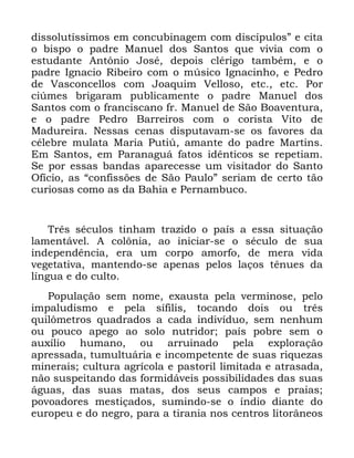 84
GLVVROXWtVVLPRV HP FRQFXELQDJHP FRP GLVFtSXORVµ H FLWD
R ELVSR R SDGUH 0DQXHO GRV 6DQWRV TXH YLYLD FRP R
HVWXGDQWH $QW{QLR -RVp GHSRLV FOpULJR WDPEpP H R
SDGUH ,JQDFLR 5LEHLUR FRP R P~VLFR ,JQDFLQKR H 3HGUR
GH 9DVFRQFHOORV FRP -RDTXLP 9HOORVR HWF HWF 3RU
FL~PHV EULJDUDP SXEOLFDPHQWH R SDGUH 0DQXHO GRV
6DQWRV FRP R IUDQFLVFDQR IU 0DQXHO GH 6mR %RDYHQWXUD
H R SDGUH 3HGUR %DUUHLURV FRP R FRULVWD 9LWR GH
0DGXUHLUD 1HVVDV FHQDV GLVSXWDYDP VH RV IDYRUHV GD
FpOHEUH PXODWD 0DULD 3XWL~ DPDQWH GR SDGUH 0DUWLQV
(P 6DQWRV HP 3DUDQDJXi IDWRV LGrQWLFRV VH UHSHWLDP
6H SRU HVVDV EDQGDV DSDUHFHVVH XP YLVLWDGRU GR 6DQWR
2ItFLR DV ´FRQILVV}HV GH 6mR 3DXORµ VHULDP GH FHUWR WmR
FXULRVDV FRPR DV GD %DKLD H 3HUQDPEXFR
7UrV VpFXORV WLQKDP WUD]LGR R SDtV D HVVD VLWXDomR
ODPHQWiYHO $ FRO{QLD DR LQLFLDU VH R VpFXOR GH VXD
LQGHSHQGrQFLD HUD XP FRUSR DPRUIR GH PHUD YLGD
YHJHWDWLYD PDQWHQGR VH DSHQDV SHORV ODoRV WrQXHV GD
OtQJXD H GR FXOWR
3RSXODomR VHP QRPH H[DXVWD SHOD YHUPLQRVH SHOR
LPSDOXGLVPR H SHOD VtILOLV WRFDQGR GRLV RX WUrV
TXLO{PHWURV TXDGUDGRV D FDGD LQGLYtGXR VHP QHQKXP
RX SRXFR DSHJR DR VROR QXWULGRU SDtV SREUH VHP R
DX[tOLR KXPDQR RX DUUXLQDGR SHOD H[SORUDomR
DSUHVVDGD WXPXOWXiULD H LQFRPSHWHQWH GH VXDV ULTXH]DV
PLQHUDLV FXOWXUD DJUtFROD H SDVWRULO OLPLWDGD H DWUDVDGD
QmR VXVSHLWDQGR GDV IRUPLGiYHLV SRVVLELOLGDGHV GDV VXDV
iJXDV GDV VXDV PDWDV GRV VHXV FDPSRV H SUDLDV
SRYRDGRUHV PHVWLoDGRV VXPLQGR VH R tQGLR GLDQWH GR
HXURSHX H GR QHJUR SDUD D WLUDQLD QRV FHQWURV OLWRUkQHRV
 