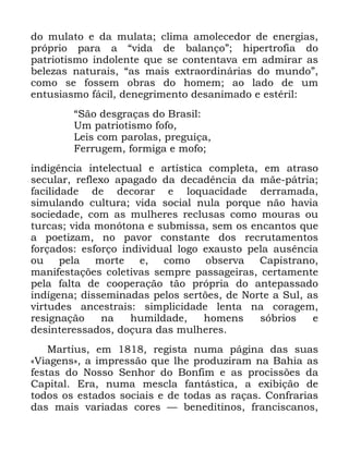 85
GR PXODWR H GD PXODWD FOLPD DPROHFHGRU GH HQHUJLDV
SUySULR SDUD D ´YLGD GH EDODQoRµ KLSHUWURILD GR
SDWULRWLVPR LQGROHQWH TXH VH FRQWHQWDYD HP DGPLUDU DV
EHOH]DV QDWXUDLV ´DV PDLV H[WUDRUGLQiULDV GR PXQGRµ
FRPR VH IRVVHP REUDV GR KRPHP DR ODGR GH XP
HQWXVLDVPR IiFLO GHQHJULPHQWR GHVDQLPDGR H HVWpULO
´6mR GHVJUDoDV GR %UDVLO
8P SDWULRWLVPR IRIR
/HLV FRP SDURODV SUHJXLoD
)HUUXJHP IRUPLJD H PRIR
LQGLJrQFLD LQWHOHFWXDO H DUWtVWLFD FRPSOHWD HP DWUDVR
VHFXODU UHIOH[R DSDJDGR GD GHFDGrQFLD GD PmH SiWULD
IDFLOLGDGH GH GHFRUDU H ORTXDFLGDGH GHUUDPDGD
VLPXODQGR FXOWXUD YLGD VRFLDO QXOD SRUTXH QmR KDYLD
VRFLHGDGH FRP DV PXOKHUHV UHFOXVDV FRPR PRXUDV RX
WXUFDV YLGD PRQyWRQD H VXEPLVVD VHP RV HQFDQWRV TXH
D SRHWL]DP QR SDYRU FRQVWDQWH GRV UHFUXWDPHQWRV
IRUoDGRV HVIRUoR LQGLYLGXDO ORJR H[DXVWR SHOD DXVrQFLD
RX SHOD PRUWH H FRPR REVHUYD &DSLVWUDQR
PDQLIHVWDo}HV FROHWLYDV VHPSUH SDVVDJHLUDV FHUWDPHQWH
SHOD IDOWD GH FRRSHUDomR WmR SUySULD GR DQWHSDVVDGR
LQGtJHQD GLVVHPLQDGDV SHORV VHUW}HV GH 1RUWH D 6XO DV
YLUWXGHV DQFHVWUDLV VLPSOLFLGDGH OHQWD QD FRUDJHP
UHVLJQDomR QD KXPLOGDGH KRPHQV VyEULRV H
GHVLQWHUHVVDGRV GRoXUD GDV PXOKHUHV
0DUWLXV HP UHJLVWD QXPD SiJLQD GDV VXDV
©9LDJHQVª D LPSUHVVmR TXH OKH SURGX]LUDP QD %DKLD DV
IHVWDV GR 1RVVR 6HQKRU GR %RQILP H DV SURFLVV}HV GD
&DSLWDO (UD QXPD PHVFOD IDQWiVWLFD D H[LELomR GH
WRGRV RV HVWDGRV VRFLDLV H GH WRGDV DV UDoDV &RQIUDULDV
GDV PDLV YDULDGDV FRUHV ³ EHQHGLWLQRV IUDQFLVFDQRV
 