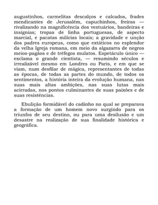 86
DXJXVWLQKRV FDUPHOLWDV GHVFDOoRV H FDOFDGRV IUDGHV
PHQGLFDQWHV GH -HUXVDOpP FDSXFKLQKRV IUHLUDV ³
ULYDOL]DQGR QD PDJQLILFrQFLD GRV YHVWXiULRV EDQGHLUDV H
LQVtJQLDV WURSDV GH OLQKD SRUWXJXHVDV GH DVSHFWR
PDUFLDO H SDFDWDV PLOtFLDV ORFDLV D JUDYLGDGH H XQomR
GRV SDGUHV HXURSHXV FRPR TXH H[WiWLFRV QR HVSOHQGRU
GD YHOKD ,JUHMD URPDQD HP PHLR GD DOJD]DUUD GH QHJURV
PHLRV SDJmRV H GH WUrIHJRV PXODWRV (VSHWiFXOR ~QLFR ³
H[FODPD R JUDQGH FLHQWLVWD ³ UHVXPLQGR VpFXORV H
LUUHDOL]iYHO PHVPR HP /RQGUHV RX 3DULV H HP TXH VH
YLDP QXP GHVILODU GH PiJLFD UHSUHVHQWDQWHV GH WRGDV
DV pSRFDV GH WRGDV DV SDUWHV GR PXQGR GH WRGRV RV
VHQWLPHQWRV D KLVWyULD LQWHLUD GD HYROXomR KXPDQD QDV
VXDV PDLV DOWDV DPELo}HV QDV VXDV OXWDV PDLV
DFLUUDGDV QRV SRQWRV FXOPLQDQWHV GH VXDV SDL[}HV H GH
VXDV UHVLVWrQFLDV
(EXOLomR IRUPLGiYHO GR FDGLQKR QR TXDO VH SUHSDUDYD
D IRUPDomR GH XP KRPHP QRYR VXUJLQGR SDUD RV
WULXQIRV GH VHX GHVWLQR RX SDUD XPD GHVLOXVmR H XP
GHVDVWUH QD UHDOL]DomR GH VXD ILQDOLGDGH KLVWyULFD H
JHRJUiILFD
 