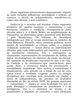 88
1HVVH RUJDQLVPR SUHFRFHPHQWH GHSDXSHUDGR H[SRVWR
jV PDLV YDULDGDV LQIOXrQFLDV PHVROyJLFDV H pWQLFDV DR
FRPHoDU R VpFXOR GD LQGHSHQGrQFLD PDQLIHVWRX VH
FRPR XPD GRHQoD R PDO URPkQWLFR
'HILQL OR Mi p VXVFLWDU PLO G~YLGDV &RPR H[SUHVVmR
GLQkPLFD GR HVStULWR KXPDQR R URPDQWLVPR p XP
IHQ{PHQR H[WHQVR H FRPSOH[R $FRPSDQKi OR SHORV
VpFXORV DIRUD p LU j ,GDGH 0pGLD DR QHRSODWRQLVPR GH
$OH[DQGULD DR SODWRQLVPR JUHJR SDVVDQGR SHOD 5HIRUPD
H SHOD 5HQDVFHQoD 2V YROXPHV GD IRUPLGiYHO
ELEOLRJUDILD TXH GHOH VH RFXSD HQFKHULDP DV HVWDQWHV GH
XPD ELEOLRWHFD )LORVRILD DUWHV VLVWHPDV SROtWLFRV QRYRV
PRGRV GH VHQVLELOLGDGH D FXOWXUD HQILP H D SUySULD
FLYLOL]DomR RFLGHQWDO ³ IRUDP GLUHWD RX LQGLUHWDPHQWH
DIHWDGDV SHOD YLVmR GHIRUPDGRUD TXH FRQVWLWXL D HVVrQFLD
GR PRYLPHQWR URPkQWLFR 8QV R FRQWUDS}HP DR
FODVVLFLVPR UHSUHVHQWDWLYR GR VHQWLPHQWR GD RUGHP GD
OyJLFD GR KRPRJrQHR GR DEVWUDWR GD UD]mR GD FODUH]D
HP RSRVLomR jV WHQGrQFLDV FRQFUHWDV GH IDWR H GH YLGD
GH WUDGLomR H GH PRYLPHQWR TXH FDUDFWHUL]DP SDUD
DVVLP GL]HU D HVWUXWXUD EiVLFD GR SHQVDPHQWR H
VHQVLELOLGDGH URPkQWLFDV 3DUD RXWURV R URPDQWLVPR p
VLPSOHVPHQWH XPD DWLWXGH RX R PRGR GH VHU GH XPD
pSRFD WXUYD H UHYROWDGD UHDJLQGR FRQWUD DV DQWLJDV
GLVFLSOLQDV TXH LQVLVWLDP VHP UHVXOWDGR HP DEDIDU D
kQVLD GH LQGHSHQGrQFLD WmR SHFXOLDU jV PXOWLG}HV
OLEHUWDGDV GR ILP GR VpFXOR ;9,,, 1D SUySULD H[SUHVVmR
³ URPDQWLVPR ³ GHSDUD VH XPD GXDOLGDGH HP TXH VH
SRGH GLVWLQJXLU R URPDQWLVPR GR VHQWLPHQWR H R GD
LQWHOLJrQFLD 8P p R VLQ{QLPR GH OLULVPR H GH
SHVVLPLVPR R VHJXQGR DR FRQWUiULR p XPD DILUPDomR
 