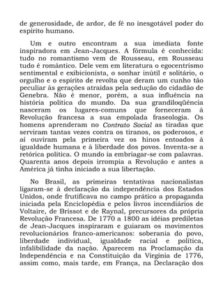 89
GH JHQHURVLGDGH GH DUGRU GH Ip QR LQHVJRWiYHO SRGHU GR
HVStULWR KXPDQR
8P H RXWUR HQFRQWUDP D VXD LPHGLDWD IRQWH
LQVSLUDGRUD HP -HDQ -DFTXHV $ IyUPXOD p FRQKHFLGD
WXGR QR URPDQWLVPR YHP GH 5RXVVHDX HP 5RXVVHDX
WXGR p URPkQWLFR 'HOH YHP HP OLWHUDWXUD R HJRFHQWULVPR
VHQWLPHQWDO H H[LELFLRQLVWD R VRQKDU LQ~WLO H VROLWiULR R
RUJXOKR H R HVStULWR GH UHYROWD TXH GHUDP XP FXQKR WmR
SHFXOLDU jV JHUDo}HV DWUDtGDV SHOD VHGXomR GR FLGDGmR GH
*HQHEUD 1mR p PHQRU SRUpP D VXD LQIOXrQFLD QD
KLVWyULD SROtWLFD GR PXQGR 'D VXD JUDQGLORTrQFLD
QDVFHUDP RV OXJDUHV FRPXQV TXH IRUQHFHUDP j
5HYROXomR IUDQFHVD D VXD HPSRODGD IUDVHRORJLD 2V
KRPHQV DSUHQGHUDP QR &RQWUDWR 6RFLDO DV WLUDGDV TXH
VHUYLUDP WDQWDV YH]HV FRQWUD RV WLUDQRV RV SRGHURVRV H
Dt RXYLUDP SHOD SULPHLUD YH] RV KLQRV HQWRDGRV j
LJXDOGDGH KXPDQD H j OLEHUGDGH GRV SRYRV ,QYHQWD VH D
UHWyULFD SROtWLFD 2 PXQGR LD HPEULDJDU VH FRP SDODYUDV
4XDUHQWD DQRV GHSRLV LUURPSLD D 5HYROXomR H DQWHV D
$PpULFD Mi WLQKD LQLFLDGR D VXD OLEHUWDomR
1R %UDVLO DV SULPHLUDV WHQWDWLYDV QDFLRQDOLVWDV
OLJDUDP VH j GHFODUDomR GD LQGHSHQGrQFLD GRV (VWDGRV
8QLGRV RQGH IUXWLILFDYD QR FDPSR SUiWLFR D SURSDJDQGD
LQLFLDGD SHOD (QFLFORSpGLD H SHORV OLYURV LQFHQGLiULRV GH
9ROWDLUH GH %ULVVRW H GH 5DQDO SUHFXUVRUHV GD SUySULD
5HYROXomR )UDQFHVD 'H D DV LGpLDV SUHGLOHWDV
GH -HDQ -DFTXHV LQVSLUDUDP H JXLDUDP RV PRYLPHQWRV
UHYROXFLRQiULRV IUDQFR DPHULFDQRV VREHUDQLD GR SRYR
OLEHUGDGH LQGLYLGXDO LJXDOGDGH UDFLDO H SROtWLFD
LQIDOLELOLGDGH GD QDomR $SDUHFHP QD 3URFODPDomR GD
,QGHSHQGrQFLD H QD &RQVWLWXLomR GD 9LUJtQLD GH
DVVLP FRPR PDLV WDUGH HP )UDQoD QD 'HFODUDomR GRV
 