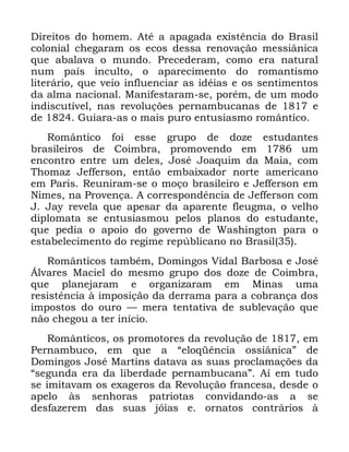 90
'LUHLWRV GR KRPHP $Wp D DSDJDGD H[LVWrQFLD GR %UDVLO
FRORQLDO FKHJDUDP RV HFRV GHVVD UHQRYDomR PHVVLkQLFD
TXH DEDODYD R PXQGR 3UHFHGHUDP FRPR HUD QDWXUDO
QXP SDtV LQFXOWR R DSDUHFLPHQWR GR URPDQWLVPR
OLWHUiULR TXH YHLR LQIOXHQFLDU DV LGpLDV H RV VHQWLPHQWRV
GD DOPD QDFLRQDO 0DQLIHVWDUDP VH SRUpP GH XP PRGR
LQGLVFXWtYHO QDV UHYROXo}HV SHUQDPEXFDQDV GH H
GH *XLDUD DV R PDLV SXUR HQWXVLDVPR URPkQWLFR
5RPkQWLFR IRL HVVH JUXSR GH GR]H HVWXGDQWHV
EUDVLOHLURV GH &RLPEUD SURPRYHQGR HP XP
HQFRQWUR HQWUH XP GHOHV -RVp -RDTXLP GD 0DLD FRP
7KRPD] -HIIHUVRQ HQWmR HPEDL[DGRU QRUWH DPHULFDQR
HP 3DULV 5HXQLUDP VH R PRoR EUDVLOHLUR H -HIIHUVRQ HP
1LPHV QD 3URYHQoD $ FRUUHVSRQGrQFLD GH -HIIHUVRQ FRP
- -D UHYHOD TXH DSHVDU GD DSDUHQWH IOHXJPD R YHOKR
GLSORPDWD VH HQWXVLDVPRX SHORV SODQRV GR HVWXGDQWH
TXH SHGLD R DSRLR GR JRYHUQR GH :DVKLQJWRQ SDUD R
HVWDEHOHFLPHQWR GR UHJLPH UHS~EOLFDQR QR %UDVLO
5RPkQWLFRV WDPEpP 'RPLQJRV 9LGDO %DUERVD H -RVp
ÉOYDUHV 0DFLHO GR PHVPR JUXSR GRV GR]H GH &RLPEUD
TXH SODQHMDUDP H RUJDQL]DUDP HP 0LQDV XPD
UHVLVWrQFLD j LPSRVLomR GD GHUUDPD SDUD D FREUDQoD GRV
LPSRVWRV GR RXUR ³ PHUD WHQWDWLYD GH VXEOHYDomR TXH
QmR FKHJRX D WHU LQtFLR
5RPkQWLFRV RV SURPRWRUHV GD UHYROXomR GH HP
3HUQDPEXFR HP TXH D ´HORTrQFLD RVVLkQLFDµ GH
'RPLQJRV -RVp 0DUWLQV GDWDYD DV VXDV SURFODPDo}HV GD
´VHJXQGD HUD GD OLEHUGDGH SHUQDPEXFDQDµ $t HP WXGR
VH LPLWDYDP RV H[DJHURV GD 5HYROXomR IUDQFHVD GHVGH R
DSHOR jV VHQKRUDV SDWULRWDV FRQYLGDQGR DV D VH
GHVID]HUHP GDV VXDV MyLDV H RUQDWRV FRQWUiULRV j
 