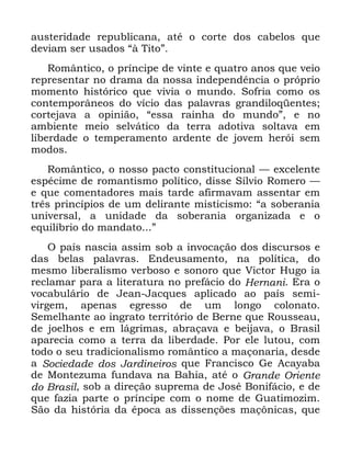 91
DXVWHULGDGH UHSXEOLFDQD DWp R FRUWH GRV FDEHORV TXH
GHYLDP VHU XVDGRV ´j 7LWRµ
5RPkQWLFR R SUtQFLSH GH YLQWH H TXDWUR DQRV TXH YHLR
UHSUHVHQWDU QR GUDPD GD QRVVD LQGHSHQGrQFLD R SUySULR
PRPHQWR KLVWyULFR TXH YLYLD R PXQGR 6RIULD FRPR RV
FRQWHPSRUkQHRV GR YtFLR GDV SDODYUDV JUDQGLORTHQWHV
FRUWHMDYD D RSLQLmR ´HVVD UDLQKD GR PXQGRµ H QR
DPELHQWH PHLR VHOYiWLFR GD WHUUD DGRWLYD VROWDYD HP
OLEHUGDGH R WHPSHUDPHQWR DUGHQWH GH MRYHP KHUyL VHP
PRGRV
5RPkQWLFR R QRVVR SDFWR FRQVWLWXFLRQDO ³ H[FHOHQWH
HVSpFLPH GH URPDQWLVPR SROtWLFR GLVVH 6tOYLR 5RPHUR ³
H TXH FRPHQWDGRUHV PDLV WDUGH DILUPDYDP DVVHQWDU HP
WUrV SULQFtSLRV GH XP GHOLUDQWH PLVWLFLVPR ´D VREHUDQLD
XQLYHUVDO D XQLGDGH GD VREHUDQLD RUJDQL]DGD H R
HTXLOtEULR GR PDQGDWR µ
2 SDtV QDVFLD DVVLP VRE D LQYRFDomR GRV GLVFXUVRV H
GDV EHODV SDODYUDV (QGHXVDPHQWR QD SROtWLFD GR
PHVPR OLEHUDOLVPR YHUERVR H VRQRUR TXH 9LFWRU +XJR LD
UHFODPDU SDUD D OLWHUDWXUD QR SUHIiFLR GR +HUQDQL (UD R
YRFDEXOiULR GH -HDQ -DFTXHV DSOLFDGR DR SDtV VHPL
YLUJHP DSHQDV HJUHVVR GH XP ORQJR FRORQDWR
6HPHOKDQWH DR LQJUDWR WHUULWyULR GH %HUQH TXH 5RXVVHDX
GH MRHOKRV H HP OiJULPDV DEUDoDYD H EHLMDYD R %UDVLO
DSDUHFLD FRPR D WHUUD GD OLEHUGDGH 3RU HOH OXWRX FRP
WRGR R VHX WUDGLFLRQDOLVPR URPkQWLFR D PDoRQDULD GHVGH
D 6RFLHGDGH GRV -DUGLQHLURV TXH )UDQFLVFR *H $FDDED
GH 0RQWH]XPD IXQGDYD QD %DKLD DWp R *UDQGH 2ULHQWH
GR %UDVLO VRE D GLUHomR VXSUHPD GH -RVp %RQLIiFLR H GH
TXH ID]LD SDUWH R SUtQFLSH FRP R QRPH GH *XDWLPR]LP
6mR GD KLVWyULD GD pSRFD DV GLVVHQo}HV PDo{QLFDV TXH
 