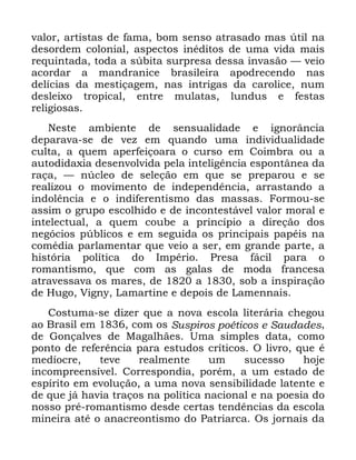 93
YDORU DUWLVWDV GH IDPD ERP VHQVR DWUDVDGR PDV ~WLO QD
GHVRUGHP FRORQLDO DVSHFWRV LQpGLWRV GH XPD YLGD PDLV
UHTXLQWDGD WRGD D V~ELWD VXUSUHVD GHVVD LQYDVmR ³ YHLR
DFRUGDU D PDQGUDQLFH EUDVLOHLUD DSRGUHFHQGR QDV
GHOtFLDV GD PHVWLoDJHP QDV LQWULJDV GD FDUROLFH QXP
GHVOHL[R WURSLFDO HQWUH PXODWDV OXQGXV H IHVWDV
UHOLJLRVDV
1HVWH DPELHQWH GH VHQVXDOLGDGH H LJQRUkQFLD
GHSDUDYD VH GH YH] HP TXDQGR XPD LQGLYLGXDOLGDGH
FXOWD D TXHP DSHUIHLoRDUD R FXUVR HP &RLPEUD RX D
DXWRGLGD[LD GHVHQYROYLGD SHOD LQWHOLJrQFLD HVSRQWkQHD GD
UDoD ³ Q~FOHR GH VHOHomR HP TXH VH SUHSDURX H VH
UHDOL]RX R PRYLPHQWR GH LQGHSHQGrQFLD DUUDVWDQGR D
LQGROrQFLD H R LQGLIHUHQWLVPR GDV PDVVDV )RUPRX VH
DVVLP R JUXSR HVFROKLGR H GH LQFRQWHVWiYHO YDORU PRUDO H
LQWHOHFWXDO D TXHP FRXEH D SULQFtSLR D GLUHomR GRV
QHJyFLRV S~EOLFRV H HP VHJXLGD RV SULQFLSDLV SDSpLV QD
FRPpGLD SDUODPHQWDU TXH YHLR D VHU HP JUDQGH SDUWH D
KLVWyULD SROtWLFD GR ,PSpULR 3UHVD IiFLO SDUD R
URPDQWLVPR TXH FRP DV JDODV GH PRGD IUDQFHVD
DWUDYHVVDYD RV PDUHV GH D VRE D LQVSLUDomR
GH +XJR 9LJQ /DPDUWLQH H GHSRLV GH /DPHQQDLV
&RVWXPD VH GL]HU TXH D QRYD HVFROD OLWHUiULD FKHJRX
DR %UDVLO HP FRP RV 6XVSLURV SRpWLFRV H 6DXGDGHV
GH *RQoDOYHV GH 0DJDOKmHV 8PD VLPSOHV GDWD FRPR
SRQWR GH UHIHUrQFLD SDUD HVWXGRV FUtWLFRV 2 OLYUR TXH p
PHGtRFUH WHYH UHDOPHQWH XP VXFHVVR KRMH
LQFRPSUHHQVtYHO &RUUHVSRQGLD SRUpP D XP HVWDGR GH
HVStULWR HP HYROXomR D XPD QRYD VHQVLELOLGDGH ODWHQWH H
GH TXH Mi KDYLD WUDoRV QD SROtWLFD QDFLRQDO H QD SRHVLD GR
QRVVR SUp URPDQWLVPR GHVGH FHUWDV WHQGrQFLDV GD HVFROD
PLQHLUD DWp R DQDFUHRQWLVPR GR 3DWULDUFD 2V MRUQDLV GD
 