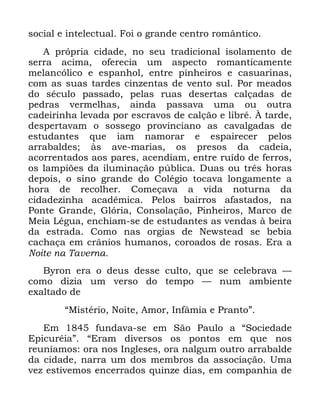 95
VRFLDO H LQWHOHFWXDO )RL R JUDQGH FHQWUR URPkQWLFR
$ SUySULD FLGDGH QR VHX WUDGLFLRQDO LVRODPHQWR GH
VHUUD DFLPD RIHUHFLD XP DVSHFWR URPDQWLFDPHQWH
PHODQFyOLFR H HVSDQKRO HQWUH SLQKHLURV H FDVXDULQDV
FRP DV VXDV WDUGHV FLQ]HQWDV GH YHQWR VXO 3RU PHDGRV
GR VpFXOR SDVVDGR SHODV UXDV GHVHUWDV FDOoDGDV GH
SHGUDV YHUPHOKDV DLQGD SDVVDYD XPD RX RXWUD
FDGHLULQKD OHYDGD SRU HVFUDYRV GH FDOomR H OLEUp ­ WDUGH
GHVSHUWDYDP R VRVVHJR SURYLQFLDQR DV FDYDOJDGDV GH
HVWXGDQWHV TXH LDP QDPRUDU H HVSDLUHFHU SHORV
DUUDEDOGHV jV DYH PDULDV RV SUHVRV GD FDGHLD
DFRUUHQWDGRV DRV SDUHV DFHQGLDP HQWUH UXtGR GH IHUURV
RV ODPSL}HV GD LOXPLQDomR S~EOLFD 'XDV RX WUrV KRUDV
GHSRLV R VLQR JUDQGH GR &ROpJLR WRFDYD ORQJDPHQWH D
KRUD GH UHFROKHU &RPHoDYD D YLGD QRWXUQD GD
FLGDGH]LQKD DFDGrPLFD 3HORV EDLUURV DIDVWDGRV QD
3RQWH *UDQGH *OyULD &RQVRODomR 3LQKHLURV 0DUFR GH
0HLD /pJXD HQFKLDP VH GH HVWXGDQWHV DV YHQGDV j EHLUD
GD HVWUDGD &RPR QDV RUJLDV GH 1HZVWHDG VH EHELD
FDFKDoD HP FUkQLRV KXPDQRV FRURDGRV GH URVDV (UD D
1RLWH QD 7DYHUQD
%URQ HUD R GHXV GHVVH FXOWR TXH VH FHOHEUDYD ³
FRPR GL]LD XP YHUVR GR WHPSR ³ QXP DPELHQWH
H[DOWDGR GH
´0LVWpULR 1RLWH $PRU ,QIkPLD H 3UDQWRµ
(P IXQGDYD VH HP 6mR 3DXOR D ´6RFLHGDGH
(SLFXUpLDµ ´(UDP GLYHUVRV RV SRQWRV HP TXH QRV
UHXQtDPRV RUD QRV ,QJOHVHV RUD QDOJXP RXWUR DUUDEDOGH
GD FLGDGH QDUUD XP GRV PHPEURV GD DVVRFLDomR 8PD
YH] HVWLYHPRV HQFHUUDGRV TXLQ]H GLDV HP FRPSDQKLD GH
 