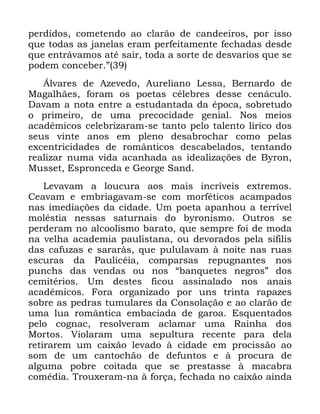 96
SHUGLGRV FRPHWHQGR DR FODUmR GH FDQGHHLURV SRU LVVR
TXH WRGDV DV MDQHODV HUDP SHUIHLWDPHQWH IHFKDGDV GHVGH
TXH HQWUiYDPRV DWp VDLU WRGD D VRUWH GH GHVYDULRV TXH VH
SRGHP FRQFHEHU µ
ÉOYDUHV GH $]HYHGR $XUHOLDQR /HVVD %HUQDUGR GH
0DJDOKmHV IRUDP RV SRHWDV FpOHEUHV GHVVH FHQiFXOR
'DYDP D QRWD HQWUH D HVWXGDQWDGD GD pSRFD VREUHWXGR
R SULPHLUR GH XPD SUHFRFLGDGH JHQLDO 1RV PHLRV
DFDGrPLFRV FHOHEUL]DUDP VH WDQWR SHOR WDOHQWR OtULFR GRV
VHXV YLQWH DQRV HP SOHQR GHVDEURFKDU FRPR SHODV
H[FHQWULFLGDGHV GH URPkQWLFRV GHVFDEHODGRV WHQWDQGR
UHDOL]DU QXPD YLGD DFDQKDGD DV LGHDOL]Do}HV GH %URQ
0XVVHW (VSURQFHGD H *HRUJH 6DQG
/HYDYDP D ORXFXUD DRV PDLV LQFUtYHLV H[WUHPRV
&HDYDP H HPEULDJDYDP VH FRP PRUIpWLFRV DFDPSDGRV
QDV LPHGLDo}HV GD FLGDGH 8P SRHWD DSDQKRX D WHUUtYHO
PROpVWLD QHVVDV VDWXUQDLV GR EURQLVPR 2XWURV VH
SHUGHUDP QR DOFRROLVPR EDUDWR TXH VHPSUH IRL GH PRGD
QD YHOKD DFDGHPLD SDXOLVWDQD RX GHYRUDGRV SHOD VtILOLV
GDV FDIX]DV H VDUDUjV TXH SXOXODYDP j QRLWH QDV UXDV
HVFXUDV GD 3DXOLFpLD FRPSDUVDV UHSXJQDQWHV QRV
SXQFKV GDV YHQGDV RX QRV ´EDQTXHWHV QHJURVµ GRV
FHPLWpULRV 8P GHVWHV ILFRX DVVLQDODGR QRV DQDLV
DFDGrPLFRV )RUD RUJDQL]DGR SRU XQV WULQWD UDSD]HV
VREUH DV SHGUDV WXPXODUHV GD &RQVRODomR H DR FODUmR GH
XPD OXD URPkQWLFD HPEDFLDGD GH JDURD (VTXHQWDGRV
SHOR FRJQDF UHVROYHUDP DFODPDU XPD 5DLQKD GRV
0RUWRV 9LRODUDP XPD VHSXOWXUD UHFHQWH SDUD GHOD
UHWLUDUHP XP FDL[mR OHYDGR j FLGDGH HP SURFLVVmR DR
VRP GH XP FDQWRFKmR GH GHIXQWRV H j SURFXUD GH
DOJXPD SREUH FRLWDGD TXH VH SUHVWDVVH j PDFDEUD
FRPpGLD 7URX[HUDP QD j IRUoD IHFKDGD QR FDL[mR DLQGD
 