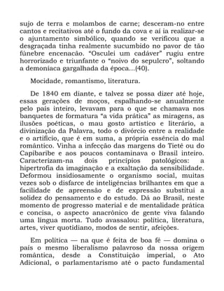 97
VXMR GH WHUUD H PRODPERV GH FDUQH GHVFHUDP QR HQWUH
FDQWRV H UHFLWDWLYRV DWp R IXQGR GD FRYD H Dt LD UHDOL]DU VH
R DMXQWDPHQWR VLPEyOLFR TXDQGR VH YHULILFRX TXH D
GHVJUDoDGD WLQKD UHDOPHQWH VXFXPELGR QR SDYRU GH WmR
I~QHEUH HQFHQDFmR ´2VFXOHL XP FDGiYHUµ UXJLX HQWUH
KRUURUL]DGR H WULXQIDQWH R ´QRLYR GR VHSXOFURµ VROWDQGR
D GHPRQtDFD JDUJDOKDGD GD pSRFD
0RFLGDGH URPDQWLVPR OLWHUDWXUD
'H HP GLDQWH H WDOYH] VH SRVVD GL]HU DWp KRMH
HVVDV JHUDo}HV GH PRoRV HVSDOKDQGR VH DQXDOPHQWH
SHOR SDtV LQWHLUR OHYDYDP SDUD R TXH VH FKDPDYD QRV
EDQTXHWHV GH IRUPDWXUD ´D YLGD SUiWLFDµ DV PLUDJHQV DV
LOXV}HV SRpWLFDV R PDX JRVWR DUWtVWLFR H OLWHUiULR D
GLYLQL]DomR GD 3DODYUD WRGR R GLYyUFLR HQWUH D UHDOLGDGH
H R DUWLItFLR TXH p HP VXPD D SUySULD HVVrQFLD GR PDO
URPkQWLFR 9LQKD D LQIHFomR GDV PDUJHQV GR 7LHWr RX GR
&DSLEDULEH H DRV SRXFRV FRQWDPLQDYD R %UDVLO LQWHLUR
&DUDFWHUL]DP QD GRLV SULQFtSLRV SDWROyJLFRV D
KLSHUWURILD GD LPDJLQDomR H D H[DOWDomR GD VHQVLELOLGDGH
'HIRUPRX LQVLGLRVDPHQWH R RUJDQLVPR VRFLDO PXLWDV
YH]HV VRE R GLVIDUFH GH LQWHOLJrQFLDV EULOKDQWHV HP TXH D
IDFLOLGDGH GH DSUHHQVmR H GH H[SUHVVmR VXEVWLWXL D
VROLGH] GR SHQVDPHQWR H GR HVWXGR 'i DR %UDVLO QHVWH
PRPHQWR GH SURJUHVVR PDWHULDO H GH PHQWDOLGDGH SUiWLFD
H FRQFLVD R DVSHFWR DQDFU{QLFR GH JHQWH YLYD IDODQGR
XPD OtQJXD PRUWD 7XGR DYDVVDORX SROtWLFD OLWHUDWXUD
DUWHV YLYHU TXRWLGLDQR PRGRV GH VHQWLU DIHLo}HV
(P SROtWLFD ³ QD TXH p IHLWD GH ERD Ip ³ GRPLQD R
SDtV R PHVPR OLEHUDOLVPR SDODYURVR GD QRVVD RULJHP
URPkQWLFD GHVGH D &RQVWLWXLomR LPSHULDO R $WR
$GLFLRQDO R SDUODPHQWDULVPR DWp R SDFWR IXQGDPHQWDO
 