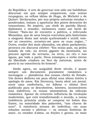 98
GD 5HS~EOLFD $ DUWH GH JRYHUQDU WHP VLGR XP KDELOLGRVR
GLVFXUVDU HP TXH VHPSUH UHDSDUHFHP FRP RXWUDV
URXSDJHQV DV YHOKDV LGpLDV GH +XJR GH 0LFKHOHW H GH
4XLQHW 'HFODUDo}HV SRU VXD SUySULD QDWXUH]D VLVXGDV H
SRQGHUDGDV WRPDP D DSDUrQFLD GRV SLRUHV GHVYDULRV GR
URPDQWLVPR 1R LPSpULR XP FKHIH GR SDUWLGR OLEHUDO
GLSORPDWD H VHQDGRU H[FODPDYD FRPR XP KHUyL GH
2VVLDQ ´6DLX PH GH HQFRQWUR D SROtWLFD D LQIHFXQGD
0HVVDOLQD TXH GH VHXV EUDoRV FRQYXOVRV SHOR KLVWHULVPR
D QLQJXpP GHL[D VDLU VHQmR TXHEUDQWDGR H LQ~WLO YHLR
PH DR HQFRQWUR DUUDVWRX PH SDUD DV VXDV RUJLDV µ
2XWUR RUDGRU GRV PDLV DIDPDGRV HP SOHQR SDUODPHQWR
SHURUDYD HP GLVFXUVR FpOHEUH ´(P QRVVR SDtV QD SHGUD
LVRODGD GR YDOH QD iUYRUH JLJDQWH GD PRQWDQKD QR
SLQFDUR DJUHVWH GD VHUUDQLD QD WHUUD QR FpX H QDV
iJXDV SRU WRGD D SDUWH 'HXV HVWDPSRX R YHUER HWHUQR
GD OLEHUGDGH FULDGRUD QD IDFH GD QDWXUH]D DQWHV GH
JUDYi OD QD FRQVFLrQFLD GR KRPHPµ
$LQGD DJRUD QD UHDOSROLWLN GHVWH VpFXOR p TXDVH
VHPSUH XP GRFXPHQWR SXUDPHQWH URPkQWLFR D
PHQVDJHP ³ SODWDIRUPD GRV QRVVRV FKHIHV GH (VWDGR
8P GHVWHV GHGLFRX HP SHoD RILFLDO XPD DOtQHD LQWHLUD j
DSRORJLD GR DPRU (P OLWHUDWXUD EDVWD DEULU XP MRUQDO
RXYLU XPD FRQIHUrQFLD RX IROKHDU R ~OWLPR OLYUR
SXEOLFDGR SDUD VH GHVFREULUHP ODWHQWHV LQFRQVFLHQWHV
PDV LQGHOpYHLV RV WUDoRV VLQWRPiWLFRV GD LQIHFomR
URPkQWLFD $SHVDU GD FUHVFHQWH LQIOXrQFLD GD UHYROXomR
PRGHUQLVWD TXH HVWi WUDQVIRUPDQGR R PXQGR D QRVVD
LQGROrQFLD SULPiULD DLQGD VH FRPSUD] QR EROHLR GDV
IUDVHV QD VRQRULGDGH GRV SDODYU}HV ´QDV FKDYHV GH
RXURµ $ H[LVWrQFLD PHVPD GR LQGLYtGXR HP VXDV
UHODo}HV VRFLDLV H DIHWLYDV ³ DV QRVVDV KLVWyULDV GH
DPRU RV HVWDGRV G DOPD DV IHLo}HV H JHVWRV RV PDLV
 