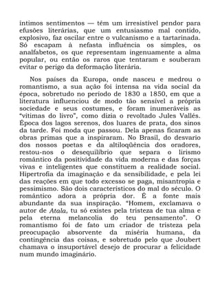 99
tQWLPRV VHQWLPHQWRV ³ WrP XP LUUHVLVWtYHO SHQGRU SDUD
HIXV}HV OLWHUiULDV TXH XP HQWXVLDVPR PDO FRQWLGR
H[SORVLYR ID] RVFLODU HQWUH R YXOFDQLVPR H D WDUWDULQDGD
6y HVFDSDP j QHIDVWD LQIOXrQFLD RV VLPSOHV RV
DQDOIDEHWRV RV TXH UHSUHVHQWDP LQJHQXDPHQWH D DOPD
SRSXODU RX HQWmR RV UDURV TXH WHQWDUDP H VRXEHUDP
HYLWDU R SHULJR GD GHIRUPDomR OLWHUiULD
1RV SDtVHV GD (XURSD RQGH QDVFHX H PHGURX R
URPDQWLVPR D VXD DomR IRL LQWHQVD QD YLGD VRFLDO GD
pSRFD VREUHWXGR QR SHUtRGR GH D HP TXH D
OLWHUDWXUD LQIOXHQFLRX GH PRGR WmR VHQVtYHO D SUySULD
VRFLHGDGH H VHXV FRVWXPHV H IRUDP LQXPHUiYHLV DV
´YtWLPDV GR OLYURµ FRPR GL]LD R UHYROWDGR -XOHV 9DOOpV
eSRFD GRV ODJRV VHUHQRV GRV OXDUHV GH SUDWD GRV VLQRV
GD WDUGH )RL PRGD TXH SDVVRX 'HOD DSHQDV ILFDUDP DV
REUDV SULPDV TXH D LQVSLUDUDP 1R %UDVLO GR GHVYDULR
GRV QRVVRV SRHWDV H GD DOWLORTrQFLD GRV RUDGRUHV
UHVWRX QRV R GHVHTXLOtEULR TXH VHSDUD R OLULVPR
URPkQWLFR GD SRVLWLYLGDGH GD YLGD PRGHUQD H GDV IRUoDV
YLYDV H LQWHOLJHQWHV TXH FRQVWLWXHP D UHDOLGDGH VRFLDO
+LSHUWURILD GD LPDJLQDomR H GD VHQVLELOLGDGH H SHOD OHL
GDV UHDo}HV HP TXH WRGR H[FHVVR VH SDJD PLVDQWURSLD H
SHVVLPLVPR 6mR GRLV FDUDFWHUtVWLFRV GR PDO GR VpFXOR 2
URPkQWLFR DGRUD D SUySULD GRU e D IRQWH PDLV
DEXQGDQWH GD VXD LQVSLUDomR ´+RPHP H[FODPDYD R
DXWRU GH $WDOD WX Vy H[LVWHV SHOD WULVWH]D GH WXD DOPD H
SHOD HWHUQD PHODQFROLD GR WHX SHQVDPHQWRµ 2
URPDQWLVPR IRL GH IDWR XP FULDGRU GH WULVWH]D SHOD
SUHRFXSDomR DEVRUYHQWH GD PLVpULD KXPDQD GD
FRQWLQJrQFLD GDV FRLVDV H VREUHWXGR SHOR TXH -RXEHUW
FKDPDYD R LQVXSRUWiYHO GHVHMR GH SURFXUDU D IHOLFLGDGH
QXP PXQGR LPDJLQiULR
 