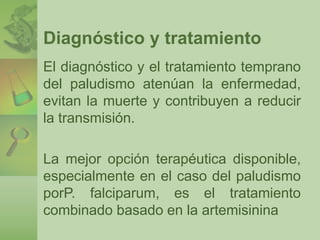 Diagnóstico y tratamiento 
El diagnóstico y el tratamiento temprano 
del paludismo atenúan la enfermedad, 
evitan la muerte y contribuyen a reducir 
la transmisión. 
La mejor opción terapéutica disponible, 
especialmente en el caso del paludismo 
porP. falciparum, es el tratamiento 
combinado basado en la artemisinina 
 