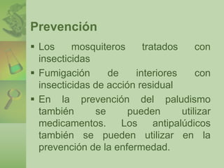 Prevención 
 Los mosquiteros tratados con 
insecticidas 
 Fumigación de interiores con 
insecticidas de acción residual 
 En la prevención del paludismo 
también se pueden utilizar 
medicamentos. Los antipalúdicos 
también se pueden utilizar en la 
prevención de la enfermedad. 
 