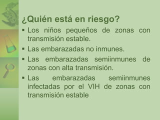 ¿Quién está en riesgo? 
 Los niños pequeños de zonas con 
transmisión estable. 
 Las embarazadas no inmunes. 
 Las embarazadas semiinmunes de 
zonas con alta transmisión. 
 Las embarazadas semiinmunes 
infectadas por el VIH de zonas con 
transmisión estable 
 