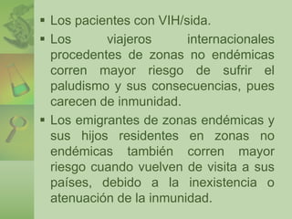  Los pacientes con VIH/sida. 
 Los viajeros internacionales 
procedentes de zonas no endémicas 
corren mayor riesgo de sufrir el 
paludismo y sus consecuencias, pues 
carecen de inmunidad. 
 Los emigrantes de zonas endémicas y 
sus hijos residentes en zonas no 
endémicas también corren mayor 
riesgo cuando vuelven de visita a sus 
países, debido a la inexistencia o 
atenuación de la inmunidad. 
 