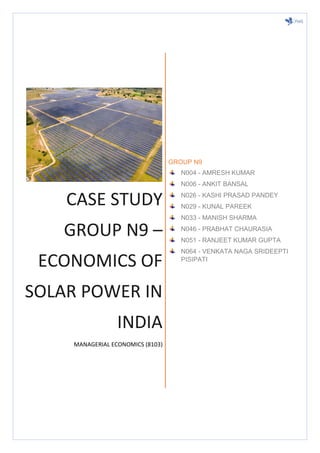 CASE STUDY
GROUP N9 –
ECONOMICS OF
SOLAR POWER IN
INDIA
MANAGERIAL ECONOMICS (8103)
GROUP N9
N004 - AMRESH KUMAR
N006 - ANKIT BANSAL
N026 - KASHI PRASAD PANDEY
N029 - KUNAL PAREEK
N033 - MANISH SHARMA
N046 - PRABHAT CHAURASIA
N051 - RANJEET KUMAR GUPTA
N064 - VENKATA NAGA SRIDEEPTI
PISIPATI
 