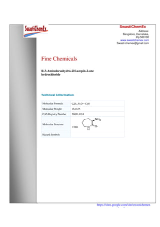 SwastiChemEx
Address:
Bangalore, Karnataka,
Zip:560100
www.swastichemex.com
Swasti.chemex@gmail.com
https://sites.google.com/site/swastichemex
/products
Fine Chemicals
R-3-Aminohexahydro-2H-azepin-2-one
hydrochloride
Technical Information
Molecular Formula C6H12N2O・ClH
Molecular Weight 164.635
CAS Registry Number 26081-03-8
Molecular Structure
Hazard Symbols
 
