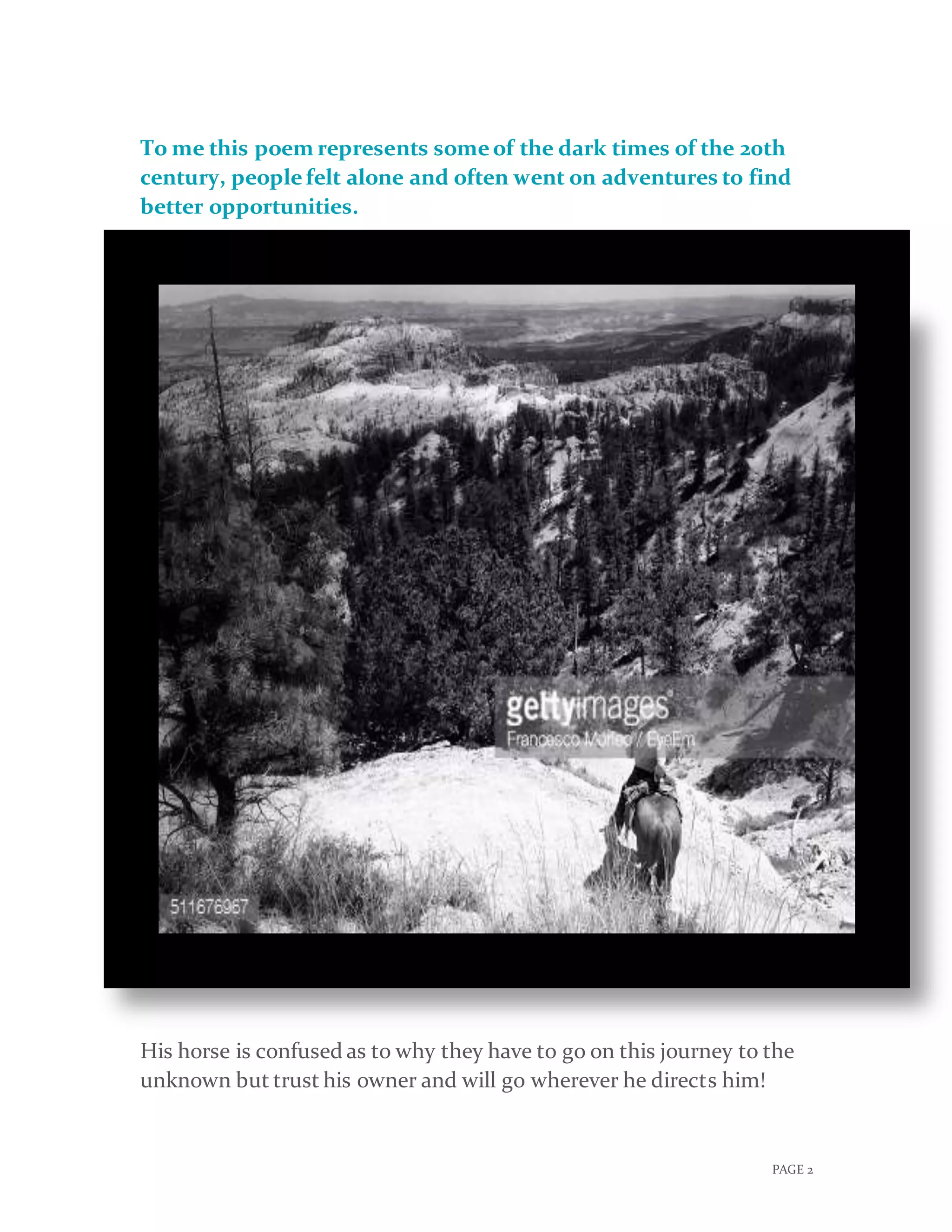 PAGE 2
To me this poem represents someof the dark times of the 20th
century, peoplefelt alone and often went on adventures to find
better opportunities.
His horse is confused as to why they have to go on this journey to the
unknown but trust his owner and will go wherever he directs him!
 