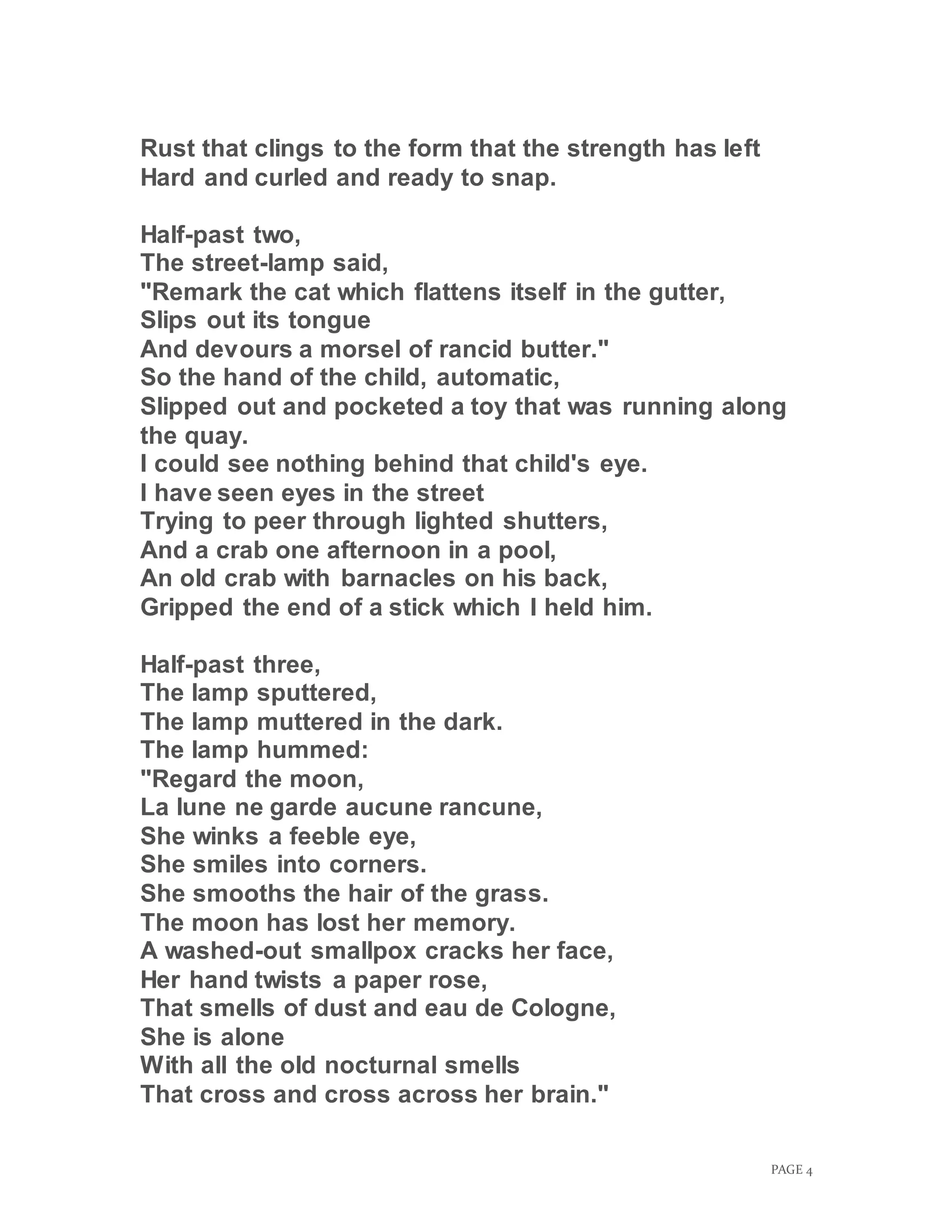 PAGE 4
Rust that clings to the form that the strength has left
Hard and curled and ready to snap.
Half-past two,
The street-lamp said,
"Remark the cat which flattens itself in the gutter,
Slips out its tongue
And devours a morsel of rancid butter."
So the hand of the child, automatic,
Slipped out and pocketed a toy that was running along
the quay.
I could see nothing behind that child's eye.
I have seen eyes in the street
Trying to peer through lighted shutters,
And a crab one afternoon in a pool,
An old crab with barnacles on his back,
Gripped the end of a stick which I held him.
Half-past three,
The lamp sputtered,
The lamp muttered in the dark.
The lamp hummed:
"Regard the moon,
La lune ne garde aucune rancune,
She winks a feeble eye,
She smiles into corners.
She smooths the hair of the grass.
The moon has lost her memory.
A washed-out smallpox cracks her face,
Her hand twists a paper rose,
That smells of dust and eau de Cologne,
She is alone
With all the old nocturnal smells
That cross and cross across her brain."
 