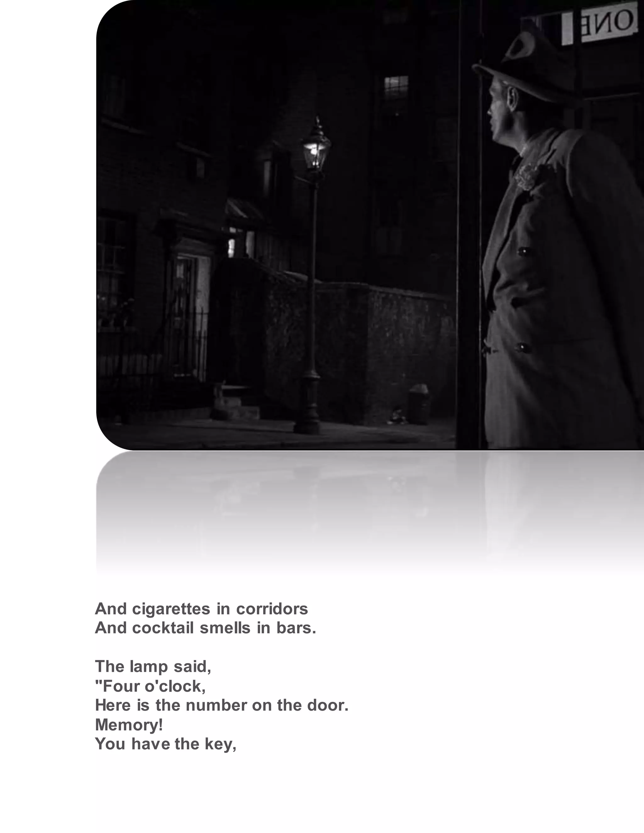 And cigarettes in corridors
And cocktail smells in bars.
The lamp said,
"Four o'clock,
Here is the number on the door.
Memory!
You have the key,
 