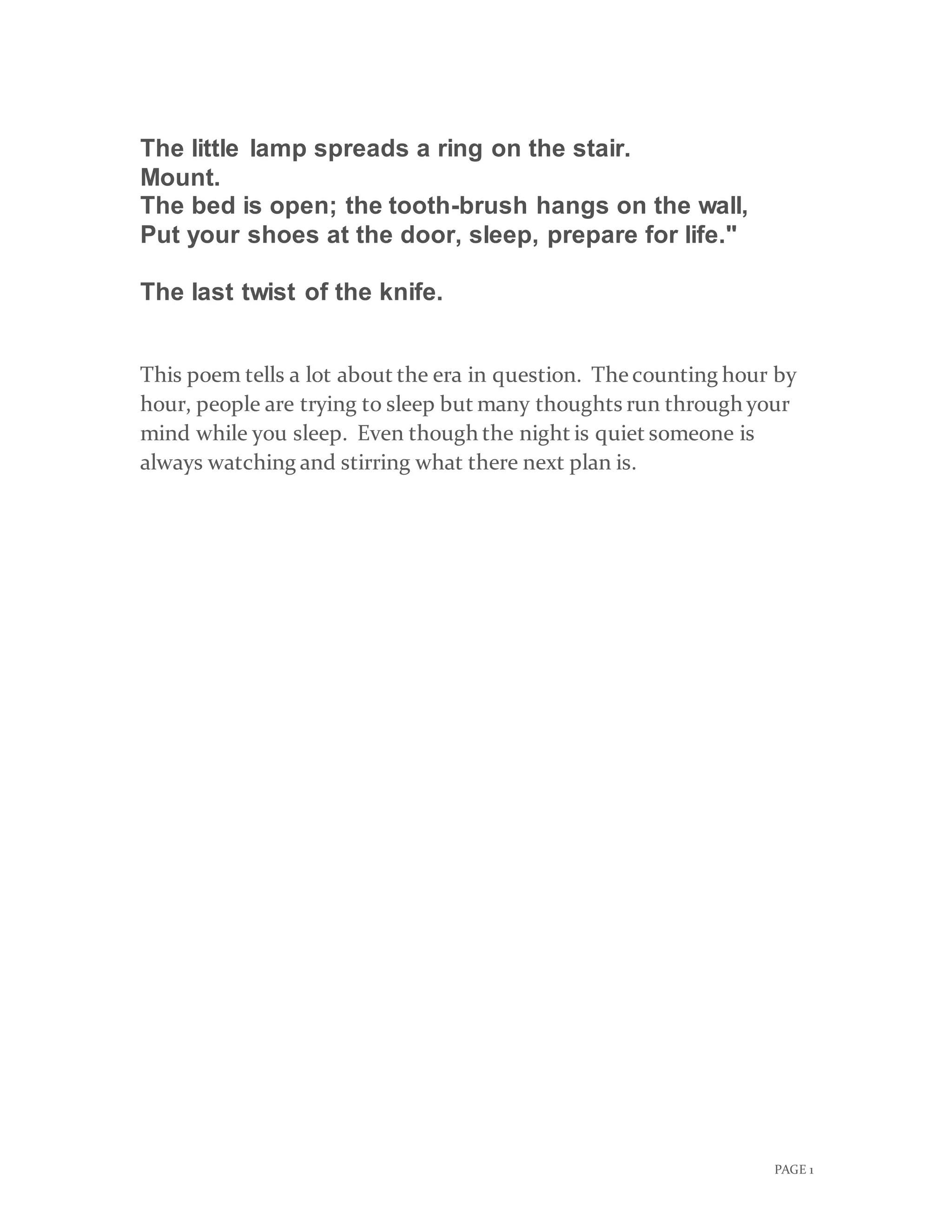 PAGE 1
The little lamp spreads a ring on the stair.
Mount.
The bed is open; the tooth-brush hangs on the wall,
Put your shoes at the door, sleep, prepare for life."
The last twist of the knife.
This poem tells a lot about the era in question. Thecounting hour by
hour, people are trying to sleep but many thoughts run through your
mind while you sleep. Even though the night is quiet someone is
always watching and stirring what there next plan is.
 