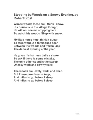 PAGE 1
Stopping by Woods on a Snowy Evening, by
Robert Frost
Whose woods these are I think I know.
His house is in the village though;
He will not see me stopping here
To watch his woods fill up with snow.
My little horse must think it queer
To stop without a farmhouse near
Between the woods and frozen lake
The darkest evening of the year.
He gives his harness bells a shake
To ask if there is some mistake.
The only other sound's the sweep
Of easy wind and downy flake.
The woods are lovely, dark, and deep.
But I have promises to keep,
And miles to go before I sleep,
And miles to go before I sleep.
 