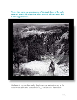 PAGE 2
To me this poem represents someof the dark times of the 20th
century, peoplefelt alone and often went on adventures to find
better opportunities.
His horse is confused as to why they have to go on this journey to the
unknown but trust his owner and will go wherever he directs him!
 