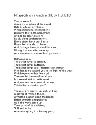 PAGE 3
Rhapsody on a windy night, by T.S. Elliot
Twelve o'clock.
Along the reaches of the street
Held in a lunar synthesis,
Whispering lunar incantations
Dissolve the floors of memory
And all its clear relations,
Its divisions and precisions.
Every street lamp that I pass
Beats like a fatalistic drum,
And through the spaces of the dark
Midnight shakes the memory
As a madman shakes a dead geranium.
Half-past one,
The street-lamp sputtered,
The street-lamp muttered,
The street-lamp said, "Regard that woman
Who hesitates toward you in the light of the door
Which opens on her like a grin.
You see the border of her dress
Is torn and stained with sand,
And you see the corner of her eye
Twists like a crooked pin."
The memory throws up high and dry
A crowd of twisted things;
A twisted branch upon the beach
Eaten smooth, and polished
As if the world gave up
The secret of its skeleton,
Stiff and white.
A broken spring in a factory yard,
 