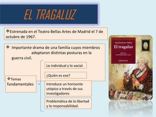  Importante drama de una familia cuyos miembros
adoptaron distintas posturas en la
guerra civil.
EL TRAGALUZ
Lo individual y lo social.
Introduce un horizonte
utópico a través de sus
investigadores
Problemática de la libertad
y la responsabilidad.
¿Quién es ese?
Temas
fundamentales
Estrenada en el Teatro Bellas Artes de Madrid el 7 de
octubre de 1967.
 