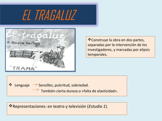  Lenguaje Sencillez, pulcritud, sobriedad.
También cierta dureza o «falta de elasticidad».
EL TRAGALUZ
Construye la obra en dos partes,
separadas por la intervención de los
investigadores, y marcadas por elipsis
temporales.
Representaciones: en teatro y televisión (Estudio 1).
 