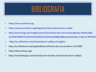• https://ww.escritores.org
• https://www.escritores.org/biografias/146-antonio-buero-vallejo
• http://www.bing.com/images/search?q=historia+de+una+escalera&view=detailv2&&
id=FD2E209B7CCCD5A1ED32A4EDF21A43A3AD98853B&selectedIndex=11&ccid=fWHHnT
• http://es.slideshare.net/rinosan/buero-vallejo-el-tragaluz
• http://es.slideshare.net/angelesfbanon/historia-de-una-escalera-21176309
• http://web.archive.org/
• http://masterlengua.com/introduccion-estudio-al-teatro-de-buero-vallejo/
BIBLIOGRAFIA
 