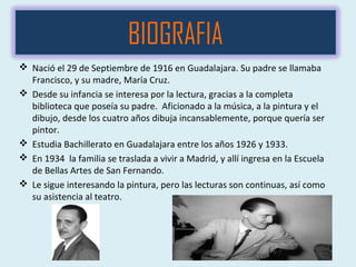 BIOGRAFIA
 Nació el 29 de Septiembre de 1916 en Guadalajara. Su padre se llamaba
Francisco, y su madre, María Cruz.
 Desde su infancia se interesa por la lectura, gracias a la completa
biblioteca que poseía su padre. Aficionado a la música, a la pintura y el
dibujo, desde los cuatro años dibuja incansablemente, porque quería ser
pintor.
 Estudia Bachillerato en Guadalajara entre los años 1926 y 1933.
 En 1934 la familia se traslada a vivir a Madrid, y allí ingresa en la Escuela
de Bellas Artes de San Fernando.
 Le sigue interesando la pintura, pero las lecturas son continuas, así como
su asistencia al teatro.
 