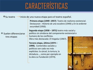 Su teatro inicio de una nueva etapa para el teatro español.
CARACTERÍSTICAS
 Suelen diferenciarse
tres etapas
Primera etapa (1949 -1957): Teatro de realismo existencial.
Destacaran : Historia de una escalera (1949) y En la ardiente
oscuridad (1950).
Segunda etapa (1958 – 1971) teatro más social y
político sin olvidarse del componente existencial o
humano de los conflictos.
Obra más destacada: El tragaluz (1967).
Tercera etapa, última (1974 –
1999). Contenidos sociales y
políticos son cada vez más
explícitos: la cárcel, la tortura, la
dictadura…, como por ejemplo en
la obra La Fundación (1974).
 