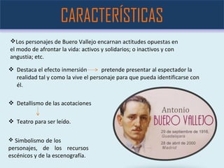  Destaca el efecto inmersión pretende presentar al espectador la
realidad tal y como la vive el personaje para que pueda identificarse con
él.
 Detallismo de las acotaciones
 Teatro para ser leído.
CARACTERÍSTICAS
 Simbolismo de los
personajes, de los recursos
escénicos y de la escenografía.
Los personajes de Buero Vallejo encarnan actitudes opuestas en
el modo de afrontar la vida: activos y solidarios; o inactivos y con
angustia; etc.
 