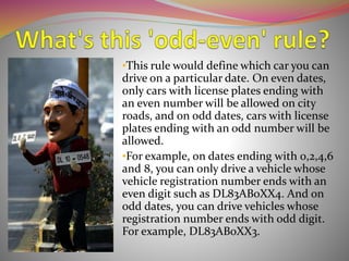 •This rule would define which car you can
drive on a particular date. On even dates,
only cars with license plates ending with
an even number will be allowed on city
roads, and on odd dates, cars with license
plates ending with an odd number will be
allowed.
•For example, on dates ending with 0,2,4,6
and 8, you can only drive a vehicle whose
vehicle registration number ends with an
even digit such as DL83AB0XX4. And on
odd dates, you can drive vehicles whose
registration number ends with odd digit.
For example, DL83AB0XX3.
 