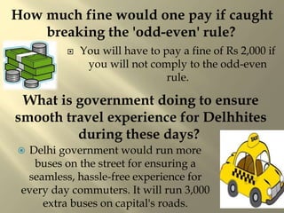  You will have to pay a fine of Rs 2,000 if
you will not comply to the odd-even
rule.
What is government doing to ensure
smooth travel experience for Delhhites
during these days?
 Delhi government would run more
buses on the street for ensuring a
seamless, hassle-free experience for
every day commuters. It will run 3,000
extra buses on capital's roads.
How much fine would one pay if caught
breaking the 'odd-even' rule?
 