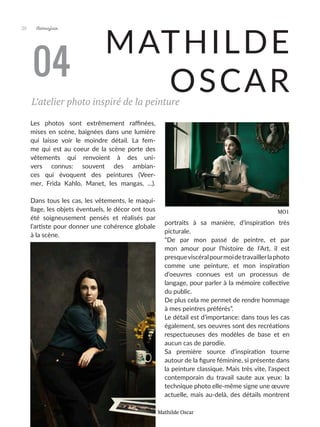 Artmajeur
20
MATHILDE
OSCAR
Les photos sont extrêmement raffinées,
mises en scène, baignées dans une lumière
qui laisse voir le moindre détail. La fem-
me qui est au coeur de la scène porte des
vêtements qui renvoient à des uni-
vers connus: souvent des ambian-
ces qui évoquent des peintures (Veer-
mer, Frida Kahlo, Manet, les mangas, ...).
Dans tous les cas, les vêtements, le maqui-
llage, les objets éventuels, le décor ont tous
été soigneusement pensés et réalisés par
l’artiste pour donner une cohérence globale
à la scène.
Cette approche complète, Mathilde Oscar l’a
doit à son parcours, qui lui a permis à la fois
d’approfondir l’histoire de l’art et de pratiquer
la technique de la peinture avant d’aborder la
photo. Elle va y trouver un nouveau souffle
qui lui permet d’apporter un nouveau regard
sur les apports de l’histoire de l’art.
Depuis, elle a ouvert son studio photo à
Cannes, le Tiny Studio, où elle accueille des
particuliers et des professionnels pour des
04
MO1
L’atelier photo inspiré de la peinture
portraits à sa manière, d’inspiration très
picturale.
“De par mon passé de peintre, et par
mon amour pour l’histoire de l’Art, il est
presqueviscéralpourmoidetravaillerlaphoto
comme une peinture, et mon inspiration
d’oeuvres connues est un processus de
langage, pour parler à la mémoire collective
du public.
De plus cela me permet de rendre hommage
à mes peintres préférés”.
Le détail est d’importance: dans tous les cas
également, ses oeuvres sont des recréations
respectueuses des modèles de base et en
aucun cas de parodie.
Sa première source d’inspiration tourne
autour de la figure féminine, si présente dans
la peinture classique. Mais très vite, l’aspect
contemporain du travail saute aux yeux: la
technique photo elle-même signe une œuvre
actuelle, mais au-delà, des détails montrent
Mathilde Oscar
 