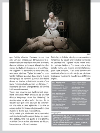 Artmajeur
que l’artiste s’inspire d’univers connus pour
aller vers des choses plus déroutantes: la je-
une fille devant une vieille machine à coudre,
dans un intérieur qui renvoie à la peinture fla-
mande du XVIIè, s’est recousu le bras et l’oeu-
vre s’appelle “la dentelière, la beauté factice”,
une autre s’intitule “Cyber Vermeer” et con-
fronte l’attitude pensive d’une jeune femme
de l’époque de Vermeer qui lisait une lettre
devant sa fenêtre et l’attitude pensive d’une
jeune femme actuelle, devant ses écrans… Fi-
nalement, les outils changent mais les univers
intérieurs demeurent.
Toutes ces oeuvres sont évidemment mûre-
ment réfléchies: “Mon processus de création
débute longtemps avant les ‘shooting’. La
photographie ne vient qu’en dernier. Je ne
travaille que par série, et avant de commen-
cer une série, je tiens à planifier la totalité en
amont, qui se tiendra en plusieurs volets pour
illustrer le thème que j’aurais choisi.
Il n’y a donc pas réellement de spontanéité,
mais tout est étudié en amont dans les moin-
dres détails”. Une fois qu’elle a tout planifié,
Mathilde Oscar réalise elle-même les décors,
les costumes, et les accessoires.
Cette façon de faire très rigoureuse confère à
l’ensemble du travail une véritable harmonie:
les oeuvres sont “signées” d’une même artis-
te, c’est une évidence. Et comme cette artiste
est elle-même une femme, prendre la femme
pour sujet principal, “c’est aussi comme une
multitude d’autoportraits où je me dissimu-
lerais pour montrer le monde sous différents
angles”.				 A.D
MO2
MO1. Mathilde Oscar
La beauté factice
La dentelière (2018)
60X90cm, à partir de 700€
(suivant finitions), édition
limitée à 15 exemplaires
MO2. Mathilde Oscar
La brutalité candide
l’exécution (2018)
60X90cm, à partir de 700€
(suivant finitions), édition
limitée à 15 exemplaires
MO3. Mathilde Oscar
Sex-symbol (2017)
30X45cm (autres formats sur
demande), à partir de 300€
(suivant finitions), édition
limitées à 15 exemplaires
MO4. Mathilde Oscar
Russia (2015)
30X45cm (autres formats sur
demande), à partir de 300€
(suivant finitions), édition
limitées à 15 exemplaire
MO5. Mathilde Oscar
La bouchère vegan (2018)
60X90cm, à partir de 700€
(suivant finitions), édition
limitée à 15 exemplaires
Mathilde Oscar est née en 1980 à Paris, et a étudié
l’histoire de l’Art à Nantes.
Elle pratique la peinture avant de bifurquer vers la
photo à l’âge de 32 ans.
Elle est installée aujourd’hui à Cannes où elle a
ouvert un studio photo, le “Tiny Studio”.
Biographie
 