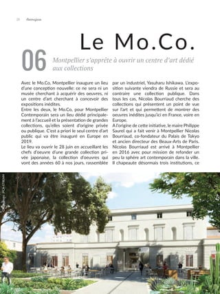 28 Artmajeur
Montpellier s’apprête à ouvrir un centre d’art dédié
aux collections
06
Le Mo.Co.
Avec le Mo.Co, Montpellier inaugure un lieu
d’une conception nouvelle: ce ne sera ni un
musée cherchant à acquérir des oeuvres, ni
un centre d’art cherchant à concevoir des
expositions inédites.
Entre les deux, le Mo.Co, pour Montpellier
Contemporain sera un lieu dédié principale-
ment à l’accueil et la présentation de grandes
collections, qu’elles soient d’origine privée
ou publique. C’est a priori le seul centre d’art
public qui va être inauguré en Europe en
2019.
Le lieu va ouvrir le 28 juin en accueillant les
chefs d’oeuvre d’une grande collection pri-
vée japonaise, la collection d’oeuvres qui
vont des années 60 à nos jours, rassemblée
par un industriel, Yasuharu Ishikawa. L’expo-
sition suivante viendra de Russie et sera au
contraire une collection publique. Dans
tous les cas, Nicolas Bourriaud cherche des
collections qui présentent un point de vue
sur l’art et qui permettent de montrer des
oeuvres inédites jusqu’ici en France, voire en
Europe.
A l’origine de cette initiative, le maire Philippe
Saurel qui a fait venir à Montpellier Nicolas
Bourriaud, co-fondateur du Palais de Tokyo
et ancien directeur des Beaux-Arts de Paris.
Nicolas Bourriaud est arrivé à Montpellier
en 2016 avec pour mission de refonder un
peu la sphère art contemporain dans la ville.
Il chapeaute désormais trois institutions, ce
Crédit
photo
:
PCA-STREAM
 