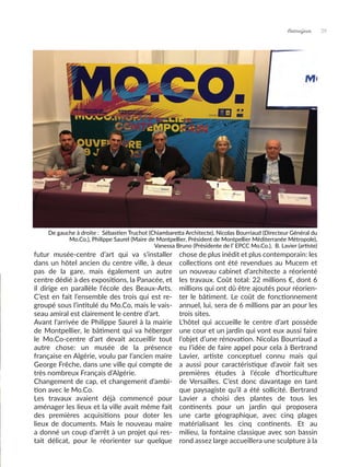 Artmajeur 29
futur musée-centre d’art qui va s’installer
dans un hôtel ancien du centre ville, à deux
pas de la gare, mais également un autre
centre dédié à des expositions, la Panacée, et
il dirige en parallèle l’école des Beaux-Arts.
C’est en fait l’ensemble des trois qui est re-
groupé sous l’intitulé du Mo.Co, mais le vais-
seau amiral est clairement le centre d’art.
Avant l’arrivée de Philippe Saurel à la mairie
de Montpellier, le bâtiment qui va héberger
le Mo.Co-centre d’art devait accueillir tout
autre chose: un musée de la présence
française en Algérie, voulu par l’ancien maire
George Frêche, dans une ville qui compte de
très nombreux Français d’Algérie.
Changement de cap, et changement d’ambi-
tion avec le Mo.Co.
Les travaux avaient déjà commencé pour
aménager les lieux et la ville avait même fait
des premières acquisitions pour doter les
lieux de documents. Mais le nouveau maire
a donné un coup d’arrêt à un projet qui res-
tait délicat, pour le réorienter sur quelque
chose de plus inédit et plus contemporain: les
collections ont été revendues au Mucem et
un nouveau cabinet d’architecte a réorienté
les travaux. Coût total: 22 millions €, dont 6
millions qui ont dû être ajoutés pour réorien-
ter le bâtiment. Le coût de fonctionnement
annuel, lui, sera de 6 millions par an pour les
trois sites.
L’hôtel qui accueille le centre d’art possède
une cour et un jardin qui vont eux aussi faire
l’objet d’une rénovation. Nicolas Bourriaud a
eu l’idée de faire appel pour cela à Bertrand
Lavier, artiste conceptuel connu mais qui
a aussi pour caractéristique d’avoir fait ses
premières études à l’école d’horticulture
de Versailles. C’est donc davantage en tant
que paysagiste qu’il a été sollicité. Bertrand
Lavier a choisi des plantes de tous les
continents pour un jardin qui proposera
une carte géographique, avec cinq plages
matérialisant les cinq continents. Et au
milieu, la fontaine classique avec son bassin
rond assez large accueillera une sculpture à la
De gauche à droite : Sébastien Truchot (Chiambaretta Architecte), Nicolas Bourriaud (Directeur Général du
Mo.Co.), Philippe Saurel (Maire de Montpellier, Président de Montpellier Méditerranée Métropole),
Vanessa Bruno (Présidente de l’ EPCC Mo.Co.), B. Lavier (artiste)
 