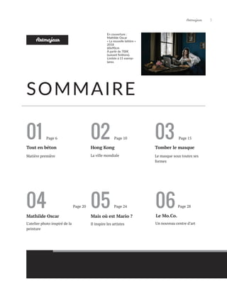 Artmajeur 3
06
Le Mo.Co.
Un nouveau centre d’art
01 02 03
Tout en béton Tomber le masque
Page 6
La ville mondiale Le masque sous toutes ses
formes
SOMMAIRE
Hong Kong
Artmajeur
04
L’atelier photo inspiré de la
peinture
Mathilde Oscar
05
Mais où est Mario ?
Il inspire les artistes
Matière première
Page 10 Page 15
Page 20 Page 24 Page 28
En couverture :
Mathilde Oscar
« La nouvelle laitière »
2018
60x90cm
À partir de 700€
(suivant finitions).
Limitée à 15 exemp-
laires
 