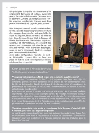 fois paysagère puisqu’elle sera constituée d’un
empilement d’arrosoirs, et ludique, puisqu’elle
pourra évoquer malicieusement l’arroseur arro-
sé des frères Lumière. Et, petit plus auquel sem-
ble beaucoup tenir l’artiste, “il y aura aussi deux
petites mascottes dans ce jardin, deux tortues”.
Pour inaugurer comme il se doit ce nouveau lieu,
la ville a décidé d’accompagner cette ouverture
d’un parcours d’oeuvres d’art, qui sera visible du
8 juin au 28 juillet, et qui permettra de relier les
trois lieux, le Moco-Centre d’art, la Panacée et
l’Ecole des Beaux-arts: 100 artistes, régionaux,
nationaux et internationaux, présenteront des
oeuvres sur ce parcours, soit dans la rue, soit
dans des vitrines. “Nous avons reçu des projets,
nous en avons commandé d’autres”, explique
pour l’instant Nicolas Bourriaud.
Avec cette configuration nouvelle et inédi-
te, Montpellier compte bien se faire une
place en matière d’art contemporain au niveau
méditerranéen et mondial. A.D
“Le Mo.Co. permet une organisation efficace”
Vous gérez trois organismes. N’est-ce pas une complexité supplémentaire?
Au contraire. L’organisation du Mo.Co, qui regroupe trois lieux aux objectifs
différents, permet de relier l’ensemble de la chaîne de l’art contemporain dans
la ville, de la formation (l’école des Beaux-Arts) à la conception d’exposition et la
présentation de collections. Le Mo.Co, avec l’Hôtel Montcalm, va devenir le lieu des
collections du monde entier.
Plus important encore, il permet une synergie efficace et des économies d’échelle
importante. Cela nous a par exemple permis de recruter récemment plusieurs
curateurs de dimension internationale, qui vont à la fois s’occuper du programme
d’exposition des deux lieux et intervenir à l’école des Beaux-Arts. Vous savez, avec
trois cycles d’expo annuelles à la Panacée, avec trois expositions par an au Mo.Co,
plus quelques projets hors les murs, il y a de quoi faire!
Vous êtes en parallèle cette année le commissaire de la Biennale d’Istanbul 2019.
Comment gérez-vous cela depuis Montpellier?
Je vais là aussi essayer de créer des synergies, puisque six étudiants des Beaux-Arts
de Montpellier vont aider à l’organisation sur place de l’événement. Et on devrait
récupérer pour une exposition à la Panacée certaines oeuvres produites pour la
Biennale d’Istanbul.
Deux questions à Nicolas Bourriaud
crédit
photo
:
Ville
et
Métropole
de
Montpellier
30 Artmajeur
 