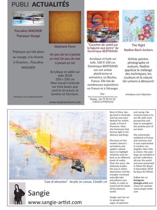 Artmajeur 31
Artmajeur
31Artmajeur
31
PUBLI ACTUALITÉS
Stéphane Favre
Un peu de toi à jamais
en moi Un peu de moi
à jamais en toi
Acrylique et sable sur
toile 2018
100 x 100 cm
Mon travail s’articule
sur trois bases que
sont la structure, la
lumière et l’écriture.
www.stephanefavre.com
Pascaline WAGNER
Triptyque Voyage
Triptyque qui fait place
au voyage, à la rêverie,
à l’évasion... Pascaline
WAGNER
artmajeur.com/wagnerpascaline
“Coucher de soleil sur
la lagune aux joncs” de
Dominique BERTRAND.
Acrylique et huile sur
toile. 100 X 100 cm.
Dominique BERTRAND
est une artiste
plasticienne et
animatrice, Le Boulou,
France. Elle fait de
nombreuses expositions
en France et à l’étranger.
Site :
http:/
/www.dominiquebertrand.com.
Mobile : 06 79 90 93 10.
(+0033 679909310)
The flight
Nadine Bach-Jockers
Artiste peintre,
photographe et
auteure, Nadine
apprécie le mélange
des techniques, les
couleurs et la nature.
Un univers à découvrir
artmajeur.com/nbjockers
Sangie
Born in Paris, San-
gie lived in Australia
and has now esta-
blished her artistic
studio in French
Provence. Here,
she harnesses that
famous light in her
abstract paintings.
She leans on her
modern dancer’s
sensations and
applies colored
layers to highlight
emotions and em-
bark us on different
levels of reality.
Over the years, she
tirelessly studies
the way in which
abstraction and the
energies conveyed
naturally take
precedence over
reality, in order to
transcend the limits
of the physical
world.
Sangie uses her art
to spread mes-
sages of optimism
and caring. Her
artworks lead us to
see life with more
perspective and
help to strengthen
the positive part of
our brain.
She extensively
exhibited in France
and overseas and
is now represented
in London, Los
Angeles, New York
& Lisbon. Her pain-
tings are included in
private collections
all over the world
and were presented
in Miami Art Basel
in December 2018
by Aqua Art Miami.
Follow her on
Instagram
@sangie.artist and
check her website
www.sangie-artist.
com
“Law of attraction” Acrylic on canvas, 116x81 cm
www.sangie-artist.com
 