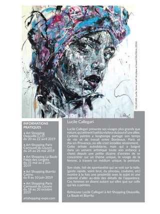 Lucile Callegari
Lucile Callegari présente ses visages plus grands que
nature,quiattirentl’oeilduvisiteurduboutd’uneallée.
L’artiste peintre a longtemps partagé son temps
de vie et de travail entre Bordeaux, Paris et
Aix-en-Provence, où elle s’est installée récemment.
Cette artiste autodidacte, mais qui a baigné
dans un univers artistique toute son enfance a
choisi depuis une petite dizaine d’années de se
concentrer sur un thème unique, le visage de la
femme, à travers un médium unique, la peinture.
Son style, fait de spontanéité qui se voit sur la toile,
(geste rapide, voire brut, du pinceau, coulures, etc)
montre à la fois une proximité avec le sujet et une
volonté d’aller au-delà des détails de l’apparence.
Ces femmes en disent autant sur elles que sur celle
qui les a peintes.
Retrouvez Lucile Callegari à Art Shopping Deauville,
La Baule et Biarritz
CALLEGARI,
Lucile,
Sense
of
self,
Acrylique
et
fusain150x150cm,
(2016)
• Art Shopping
Deauville C.I.D
du 20 au 22 avril 2019
• Art Shopping Paris
Carrousel du Louvre
du 24 au 26 mai 2019
• Art Shopping La Baule
Palais des congrès
du 31 mai au 2 juin
2019
• Art Shopping Biarritz
Casino
du 8 au 10 juin 2019
• Art Shopping Paris
Carrousel du Louvre
du 18 au 20 octobre
2019
artshopping-expo.com
INFORMATIONS
PRATIQUES
 