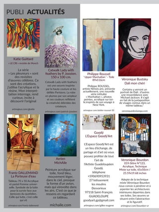 PUBLI ACTUALITÉS
Katie Guittard
« LE CRI » revisite de Munch
La série
« Les pleureurs » sont
des revisites
d’œuvres célèbres. Ce
sont des créations,
j’utilise l’acrylique et la
résine. Mon interpré-
tation interroge, rend
curieux, incite à
découvrir l’original
artmajeur.com/gkatie
Catwalk Lady with
feathers by P. Joosten.
150 x 100 cm.
Catwalk Lady with feathers
est une oeuvre inspirée
par la haute couture et les
défilés Parisiens. La robe
en plumes par son ampleur
et ses couleurs reflètent
la créativité débridée des
créateurs.
artmajeur.com/patrick-joosten
Frantz DALLEMAND
La Porteuse d’eau
Tableau 70 x 50 Acrylique
et pastel Femme univer-
selle. Symbole de la lutte
pour la survie face aux
épreuves du quotidien.
Celle qui lutte, c’est celle
qui vit
artmajeur.com/frantz-dallemand
Aerien
MichAile
Peinture acrylique sur
toile, fond bleu,
mouvement léger,
dans le ciel, presque
la forme d’un avion,
mais qui virevolte dans
les airs. C’est ce que je
ressens en regardant
ce tableau.
michaile.com
Philippe Roussel
‘ Upper Manhattan ‘ - Toile
89x116cm
Philippe ROUSSEL,
artiste Nîmois pro, présente
actuellement, une nouvelle
série intitulée
« Manhattan », photos
peintes, acrylique sur toi-
le,inspirés de son voyage à
New-York.
artmajeur.com/atelier-roussel-30
Véronique Bustsky
Dali mon chéri
Certains y verront un
portrait de Dali ; d’autres
une ressemblance avec
Michael Jackson. Il s’agit
en fait de la juxtaposition
de visages connus dans un
même tableau.”
veroniquedestampa.com
Goodÿ
L’Espace Goodÿ’Art
L’Espace Goodÿ’Art est
un lieu d’échange, de
partage et d’art où vous
pouvez profiter de tout
l’art de
l’Artiste Guadeloupéen
Goodÿ.
téléphone
+590690953931
27 lotissement
les moulins
Desvarieux
97118 Saint-François
GUADELOUPE
goodyart.gp@gmail.com
artmajeur.com/gilles-eugene
Veronique Bourdon
019-Stitre N°123,
Acrylique, Technique
Mixte sur toile, 65x50cm /
25.59x19.68 inches
Adepte de la technique
mixte Véronique Bourdon
nous convie à pénétrer et à
arpenter les architectures
intérieures dépeintes dans
ses toiles. Ses œuvres se
situent entre l’abstraction
et le figuratif.
artmajeur.com/bourdon-vr
 