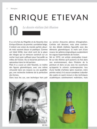 ENRIQUE ETIEVAN
Le dessin réaliste fait illusion
Il y a à la fois du Magritte et du Vasarely chez
Enrique Etievan: du premier, surréaliste belge,
il retient une vision du monde parfois absur-
de mais souvent douce et poétique. Comme
cet hôtel XVIIè, tout droit sorti de la place
des Vosges qui se retrouve construit sur un
rocher tout juste suffisant pour l’accueillir au
milieu de l’océan. Ou ce bocal de poivrons en
apesanteur dans le ciel parisien.
Mais il y a aussi un côté Vasarely, ce maître
des figures géométriques, avec une même
virtuosité dans ses rosaces ou ses quadrilla-
ges, une recherche évidente de la perfection
des formes.
Dans tous les cas, une technique hors pair
au service d’oeuvres pleines d’imagination.
L’artiste sait dessiner, mais aime confron-
ter des détails réalistes figuratifs avec des
éléments géométriques: la main sort d’une
rosace, les sphères énigmatiques surplombent
les vagues hyperréalistes de l’océan.
Né en 1972, cet artiste vénézuélien travai-
lle sur des thèmes qu’il puisent à la fois dans
son environnement, dans l’histoire de la
peinture et dans un jeu avec les ouvertures
qu’apporte la science contemporaine. Issu
d’une famille d’artistes (père musicien, mère
peintre naïve), il n’a aucun complexe à aborder
des sujets en ayant recours à des techniques
académiques extrêmement maîtrisées, mais
10
Artmajeur
42
EE 01
 